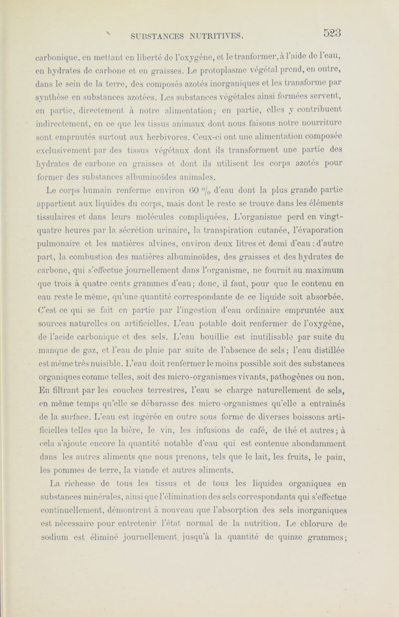 SUBSTANCES NUTRITIVES. carbonique, en mettant en liberté de l’oxygène, et letranformeiqàl’aide do 1 eau, en hydrates de carbone et en graisses. Le protoplasme végétal prend, en outre, dans le sein do la terre, des composés azotés inorganiques et les transforme par synthèse en substances azotées. Les substances végétales ainsi formées servent, en partie, directement à notre alimentation ; en partie, elles y contribuent indirectement, en ce que les tissus animaux dont nous faisons notre nourriture sont empruntés surtout aux herbivores. Ceux-ci ont une alimentation composée exclusivement par des tissus végétaux dont ils transforment une partie des hydrates de carbone en graisses et dont ils utilisent les corps azotés pour former des substances albuminoïdes animales. Le corps humain renferme environ GO °/0 d’eau dont la plus grande partie appartient aux liquides du corps, mais dont le reste se trouve dans les éléments tissulaires et dans leurs molécules compliquées. L’organisme perd en vingt- quatre heures par la sécrétion urinaire, la transpiration cutanée, l’évaporation pulmonaire et les matières alvines, environ deux litres et demi d’eau : d’autre part, la combustion des matières albuminoïdes, des graisses et des hydrates de carbone, qui s’effectue journellement dans l’organisme, ne fournit au maximum que trois à quatre cents grammes d’eau ; donc, il faut, pour que le contenu en eau reste le même, qu’une quantité correspondante de ce liquide soit absorbée. C’est ce qui se fait en partie par l'ingestion d’eau ordinaire empruntée aux sources naturelles ou artificielles. L’eau potable doit renfermer de l’oxygène, de l’acide carbonique et des sels. L’eau bouillie est inutilisable par suite du manque de gaz, et l’eau de pluie par suite de l’absence de sels ; l’eau distillée est même très nuisible. L’eau doit renfermer le moins possible soit des substances organiques comme telles, soit des micro-organismes vivants, pathogènes ou non. En filtrant par les couches terrestres, l’eau se charge naturellement de sels, en même temps qu’elle se débarasse des micro-organismes qu'elle a entraînés de la surface. L’eau est ingérée en outre sous forme de diverses boissons arti- ficielles telles que la bière, le vin, les infusions de café, de thé et autres ; à cela s’ajoute encore la quantité notable d’eau qui est contenue abondamment dans les autres aliments que nous prenons, tels que le lait, les fruits, le pain, les pommes de terre, la viande et autres aliments. La richesse de tous les tissus et de tous les liquides organiques en substances minérales, ainsi que l’élimination des sels correspondants qui s’effectue continuellement, démontrent à nouveau que l’absorption des sels inorganiques est nécessaire pour entretenir l’état normal de la nutrition. Le chlorure de sodium est éliminé journellement, jusqu’à la quantité de quinze grammes;