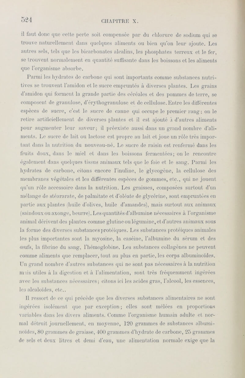 il faut donc que celte perte soit compensée par du chlorure de sodium qui se trouve naturellement dans quelques aliments ou bien qu’on leur ajoute. Les autres sels, tels que les bicarbonates alcalins, les phosphates terreux et le fer, se trouvent normalement en quantité suffisante dans les boissons et les aliments que l’organisme absorbe. Parmi les hydrates de carbone qui sont importants comme substances nutri- tives se trouvent l’amidon et le sucre empruntés à diverses plantes. Les grains d’amidon qui forment la grande partie des céréales et des pommes de terre, se composent de granulose, d’érythogranulose et de cellulose. Entre les différentes espèces de sucre, c’est le sucre de canne qui occupe le premier rang ; on le retire artificiellement de diverses plantes et il est ajouté À d’autres aliments pour augmenter leur saveur; il préexiste aussi dans un grand nombre d’ali- ments. Le sucre de lait ou lactose est propre au lait et joue un rôle très impor- tant dans la nutrition du nouveau-né. Le sucre de raisin est renfermé dans les fruits doux, dans le miel et dans les boissons fermentées; on le rencontre également dans quelques tissus animaux tels que le foie et le sang. Parmi les hydrates de carbone, citons encore l’inuline, le glycogène, la cellulose des membranes végétales et les différentes espèces de gommes, etc., qui ne jouent qu’un rôle accessoire dans la nutrition. Les graisses, composées surtout d’un mélange de stéararate, de palmitate et d’oléate de glycérine, sont empruntées en partie aux plantes (huile d’olives, huile d’amandes), mais surtout aux animaux (saindoux ou axonge, beurre). Les quantités d’albumine nécessaires à l’organisme animal dérivent des plantes comme glutine ou légumine, et d’autres animaux sous la forme des diverses substances protéiques. Les substances protéiques animales les plus importantes sont la myosine, la caséine, l’albumine du sérum et des œufs, la fibrine du sang, l’hémoglobine. Les substances collagènes ne peuvent comme aliments que remplacer, tout au plus en partie, les corps albuminoïdes. Un grand nombre d’autres substances qui ne sont pas nécessaires à la nutrition mais utiles à la digestion et à l’alimentation, sont très fréquemment ingérées avec les substances nécessaires; citons ici les acides gras, l’alcool, les essences, les alcaloïdes, etc.. Il ressort de ce qui précède que les diverses substances alimentaires ne sont ingérées isolément que par exception; elles sont mêlées en proportions variables dans les divers aliments. Comme l’organisme humain adulte et nor- mal détruit journellement, en moyenne, 120 grammes de substances albumi- noïdes, 80 grammes de graisse, 100 grammes d’hydrate de carbone, 25 grammes de sels et deux litres et demi d’eau, une alimentation normale exige que la