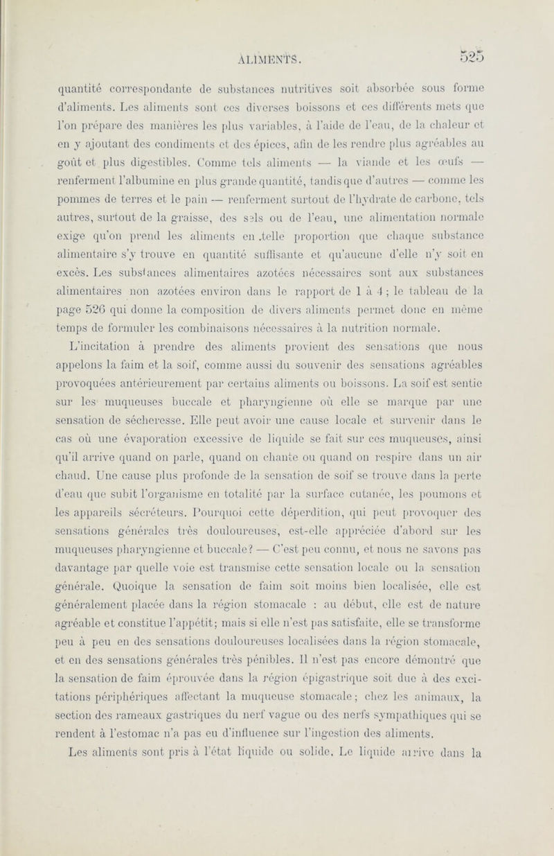 ALIMENTS. quantité correspondante de substances nutritives soit absorbée sous forme d’aliments. Les aliments sont ces diverses boissons et ces différents mets que l’on prépare des manières les plus variables, à l’aide de l’eau, de la chaleur et en y ajoutant des condiments et des épices, afin de les rendre plus agréables au goût et plus digestibles. Comme tels aliments — la viande et les œufs — renferment l’albumine en plus grande quantité, tandis que d’autres — comme les pommes de terres et le pain — renferment surtout de l’hydrate de carbone, tels autres, surtout de la graisse, des sbIs ou de l’eau, une alimentation normale exige qu’on prend les aliments en .telle proportion que chaque substance alimentaire s’y trouve en quantité suffisante et qu’aucune d’elle n’y soit en excès. Les substances alimentaires azotées nécessaires sont aux substances alimentaires non azotées environ dans le rapport de 1 à 4 ; le tableau de la page 52G qui donne la composition de divers aliments permet donc en même temps de formuler les combinaisons nécessaires à la nutrition normale. L’incitation à prendre des aliments provient des sensations que nous appelons la faim et la soif, comme aussi du souvenir des sensations agréables provoquées antérieurement par certains aliments ou boissons. La soif est sentie sur les muqueuses buccale et pharyngienne où elle se marque par une sensation de sécheresse. Elle peut avoir une cause locale et survenir dans le cas où une évaporation excessive de liquide se fait sur ces muqueuses, ainsi qu’il arrive quand on parle, quand on chante ou quand on respire dans un air chaud. Une cause plus profonde de la sensation de soif se trouve dans la perte d’eau que subit l'organisme en totalité par la surface cutanée, les poumons et les appareils sécréteurs. Pourquoi cette déperdition, qui peut provoquer des sensations générales très douloureuses, est-elle appréciée d’abord sur les muqueuses pharyngienne et buccale? — C’est peu connu, et nous ne savons pas davantage par quelle voie est transmise cette sensation locale ou la sensation générale. Quoique la sensation de faim soit moins bien localisée, elle est généralement placée dans la région stomacale : au début, elle est de nature agréable et constitue l’appétit; mais si elle n’est pas satisfaite, elle se transforme peu à peu en des sensations douloureuses localisées dans la région stomacale, et en dos sensations générales très pénibles. 11 n’est pas encore démontré que la sensation de faim éprouvée dans la région épigastrique soit due à des exci- tations périphériques affectant la muqueuse stomacale; chez les animaux, la section des rameaux gastriques du nerf vague ou des nerfs sympathiques (pii se rendent à l’estomac n’a pas eu d’infiuence sur l’ingestion des aliments. Les aliments sont pris à l’état liquide ou solide. Le liquide ai rive dans la