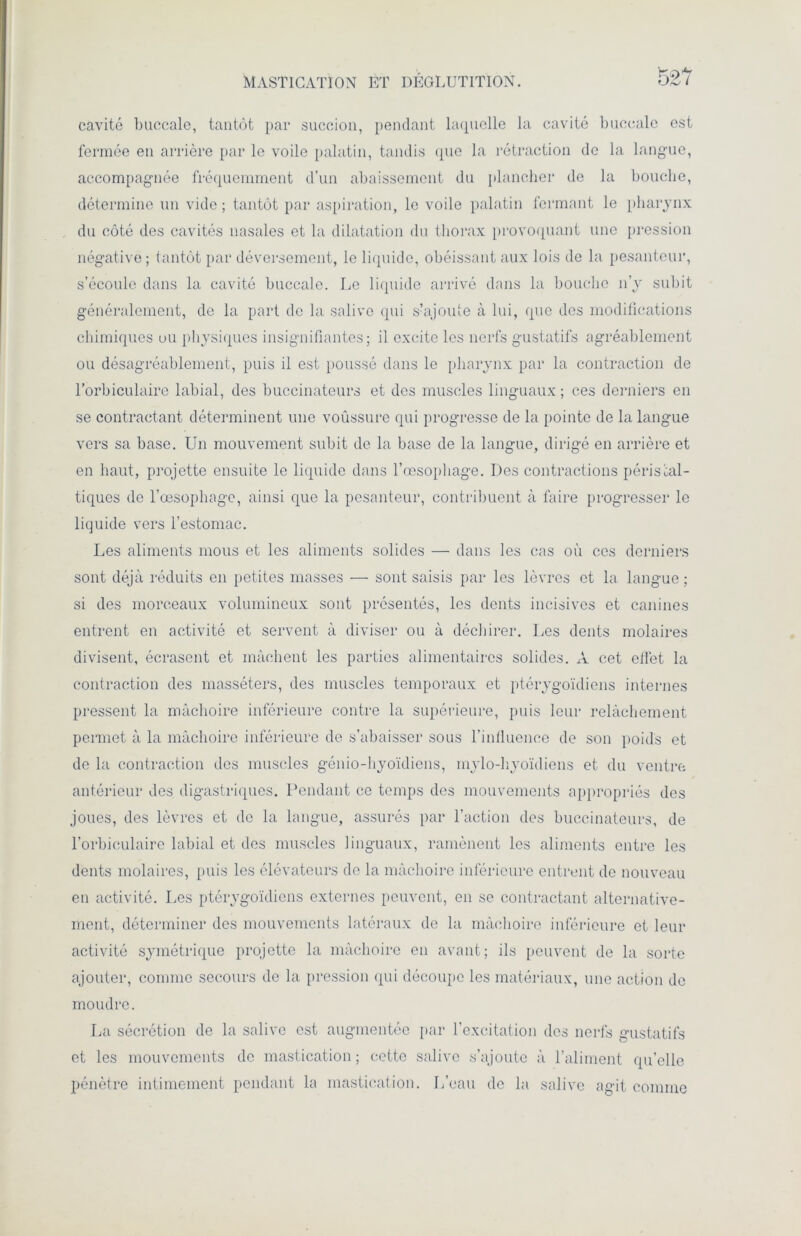 MASTICATION ET DEGLUTITION. cavité buccale, tantôt par succion, pendant laquelle la cavité buccale est fermée en arrière par le voile palatin, tandis que la rétraction de la langue, accompagnée fréquemment d’un abaissement du plancher de la bouche, détermine un vide ; tantôt par aspiration, le voile palatin fermant le pharynx du côté des cavités nasales et la dilatation du thorax provoquant une pression négative ; tantôt par déversement, le liquide, obéissant aux lois de la pesanteur, s’écoule dans la cavité buccale. Le liquide arrivé dans la bouche n’y subit généralement, de la part de la salive qui s’ajoute à lui, que des modifications chimiques ou physiques insignifiantes; il excite les nerfs gustatifs agréablement ou désagréablement, puis il est poussé dans le pharynx par la contraction de l’orbiculaire labial, des buccinateurs et des muscles linguaux; ces derniers en se contractant déterminent une voûssure qui progresse de la pointe de la langue vers sa base. Un mouvement subit de la base de la langue, dirigé en arrière et en haut, projette ensuite le liquide dans l’œsophage. Des contractions péristal- tiques de l’œsophage, ainsi que la pesanteur, contribuent à faire progresser le liquide vers l’estomac. Les aliments mous et les aliments solides — dans les cas où ces derniers sont déjà réduits en petites masses — sont saisis par les lèvres et la langue; si des morceaux volumineux sont présentés, les dents incisives et canines entrent en activité et servent à diviser ou à déchirer. Les dents molaires divisent, écrasent et mâchent les parties alimentaires solides. À cet effet la contraction des masséters, des muscles temporaux et ptérygoïdiens internes pressent la mâchoire inférieure contre la supérieure, puis leur relâchement permet à la mâchoire inférieure de s’abaisser sous l’influence de son poids et de la contraction des muscles génio-hyoïdiens, mylo-hyoïdiens et du ventre antérieur des digastriques. Pendant ce temps des mouvements appropriés des joues, des lèvres et de la langue, assurés par l’action des buccinateurs, de l’orbiculaire labial et des muscles linguaux, ramènent les aliments entre les dents molaires, puis les élévateurs de la mâchoire inférieure entrent de nouveau en activité. Les ptérygoïdiens externes peuvent, en se contractant alternative- ment, déterminer des mouvements latéraux de la mâchoire inférieure et leur activité symétrique projette la mâchoire en avant; ils peuvent de la sorte ajouter, comme secours de la pression (pii découpe les matériaux, une action de moudre. La sécrétion de la salive est augmentée par l’excitation des nerfs gustatifs et les mouvements de mastication ; cette salive s’ajoute à l’aliment qu’elle pénètre intimement pendant la mastication. L’eau de la. salive agit comme