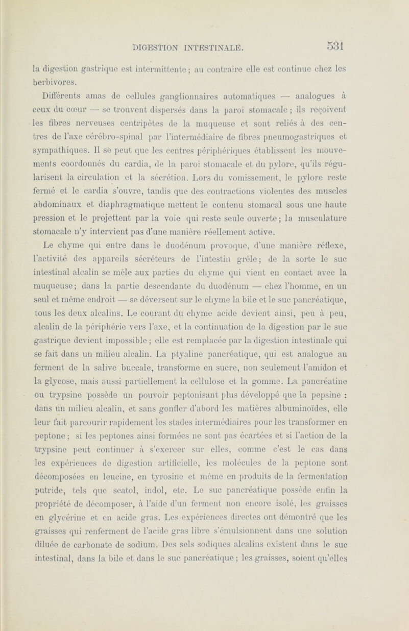 la digestion gastrique est intermittente ; au contraire elle est continue chez les herbivores. Différents amas de cellules ganglionnaires automatiques — analogues à ceux du cœur — se trouvent dispersés dans la paroi stomacale ; ils reçoivent les fibres nerveuses centripètes de la muqueuse et sont reliés à des cen- tres de l’axe cérébro-spinal par l’intermédiaire de fibres pneumogastriques et sympathiques. Il se peut que les centres périphériques établissent les mouve- ments coordonnés du cardia, de la paroi stomacale et du pylore, qu’ils régu- larisent la circulation et 1a. sécrétion. Lors du vomissement, le pylore reste fermé et le cardia s’ouvre, tandis que des contractions violentes des muscles abdominaux et diaphragmatique mettent le contenu stomacal sous une haute pression et le projettent parla voie qui reste seule ouverte; la musculature stomacale n’y intervient pas d’une manière réellement active. Le chyme qui entre dans le duodénum provoque, d’une manière réflexe, l’activité des appareils sécréteurs de l’intestin grêle; de la sorte le suc intestinal alcalin se môle aux parties du chyme qui vient en contact avec la muqueuse ; dans la partie descendante du duodénum — chez l’homme, en un seul et même endroit — se déversent sur le chyme la bile et le suc pancréatique, tous les deux alcalins. Le courant du chyme acide devient ainsi, peu à peu, alcalin de la périphérie vers l’axe, et la continuation de la digestion par le suc gastrique devient impossible ; elle est remplacée par la digestion intestinale qui se fait dans un milieu alcalin. La ptyaline pancréatique, qui est analogue au ferment de la salive buccale, transforme en sucre, non seulement l’amidon et la glycose, mais aussi partiellement la cellulose et la gomme. La pancréatine ou trypsine possède un pouvoir peptonisant [tins développé que la pepsine : dans un milieu alcalin, et sans gonller d’abord les matières albuminoïdes, elle leur fait parcourir rapidement les stades intermédiaires pour les transformer en peptone ; si les peptones ainsi formées ne sont pas écartées et si l’action de la trypsine peut continuer à s’exercer sur elles, comme c’est le cas dans les expériences de digestion artificielle, les molécules de la peptone sont décomposées en leucine, en tyrosine et même en produits de la fermentation putride, tels que scatol, indol, etc. Le suc pancréatique possède enfin la propriété de décomposer, à l’aide d’un ferment non encore isolé, les graisses en glycérine et en acide gras. Les expériences directes ont démontré que les graisses qui renferment de l’acide gras libre s’émulsionnent dans une solution diluée de carbonate de sodium. Des sels sodiques alcalins existent dans le suc intestinal, dans la bile et dans le suc pancréatique ; les graisses, soient qu’elles