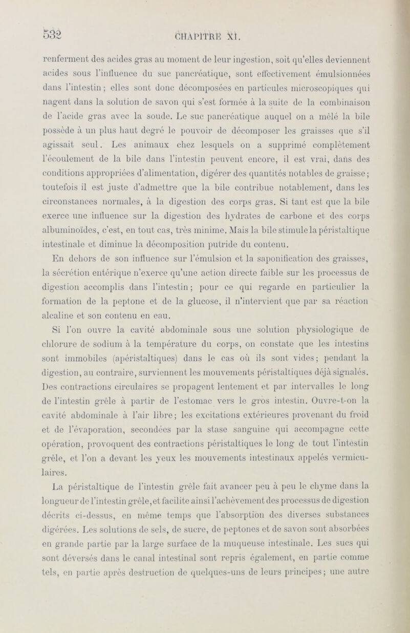 renferment des acides gras au moment de leur ingestion, soit qu’elles deviennent acides sous l’inlluence du suc pancréatique, sont effectivement émulsionnées dans l’intestin; elles sont donc décomposées en particules microscopiques qui nagent dans la solution de savon qui s’est formée à la suite de la combinaison de l’acide gras avec la soude. Le suc pancréatique auquel on a mêlé la bile possède à un plus haut degré le pouvoir de décomposer les graisses (pie s’il agissait seul. Les animaux chez lesquels on a supprimé complètement l’écoulement de la bile dans l’intestin peuvent encore, il est vrai, dans des conditions appropriées d’alimentation, digérer des quantités notables de graisse; toutefois il est juste d’admettre que la bile contribue notablement, dans les circonstances normales, à la digestion des corps gras. Si tant est que la bile exerce une influence sur la digestion des hydrates de carbone et des corps albuminoïdes, c’est, en tout cas, très minime. Mais la bile stimule la péristaltique intestinale et diminue la décomposition putride du contenu. En dehors de son influence sur l’émulsion et la saponification des graisses, la sécrétion entérique n’exerce qu’une action directe faible sur les processus de digestion accomplis dans l’intestin ; pour ce qui regarde en particulier la formation de la peptone et de la glucose, il n’intervient que par sa réaction alcaline et son contenu en eau. Si l’on ouvre la cavité abdominale sous une solution physiologique de chlorure de sodium à la température du corps, on constate que les intestins sont immobiles (apéristaltiques) dans le cas où ils sont vides ; pendant la digestion, au contraire, surviennent les mouvements péristaltiques déjà signalés. Des contractions circulaires se propagent lentement et par intervalles le long de l’intestin grêle à partir de l’estomac vers le gros intestin. Ouvre-t-on la cavité abdominale à l’air libre; les excitations extérieures provenant du froid et de l’évaporation, secondées par la stase sanguine qui accompagne cette opération, provoquent des contractions péristaltiques le long de tout l’intestin grêle, et l’on a devant les yeux les mouvements intestinaux appelés vermicu- laires. La péristaltique de l’intestin grêle fait avancer peu à peu le chyme dans la longueur de l’intestin grêle, et facilite ainsi l’achèvement des processus de digestion décrits ci-dessus, en même temps que l’absorption des diverses substances digérées. Les solutions de sels, de sucre, de peptones et de savon sont absorbées en grande partie par la large surface de la muqueuse intestinale. Les sucs qui sont déversés dans le canal intestinal sont repris également, en partie comme tels, en partie après destruction de quelques-uns de leurs principes; une autre