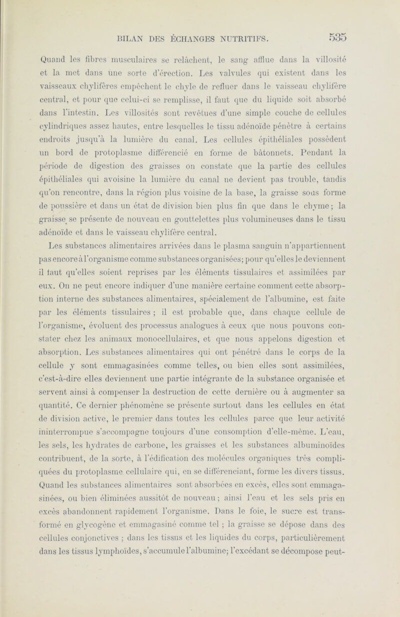 Quand les fibres musculaires se relâchent, le sang afflue dans la villosité et la met dans une sorte d’érection. Les valvules qui existent dans les vaisseaux chylifères empêchent le chyle de refluer dans le vaisseau chylifère central, et pour que celui-ci se remplisse, il faut que du liquide soit absorbé dans l'intestin. Les villosités sont revêtues d’une simple coucbe de cellules cylindriques assez hautes, entre lesquelles le tissu adénoïde pénètre à certains endroits jusqu’à la lumière du canal. Les cellules épithéliales possèdent un bord de protoplasme différencié en forme de bâtonnets. Pendant la période de digestion des graisses on constate que la partie des cellules épithéliales qui avoisine la lumière du canal ne devient pas trouble, tandis qu’on rencontre, dans la région plus voisine de la base, la graisse sous forme de poussière et dans un état de division bien plus fin que dans le chyme ; la graisse se présente de nouveau en gouttelettes plus volumineuses dans le tissu adénoïde et dans le vaisseau chylifère central. */ Les substances alimentaires arrivées dans le plasma sanguin n’appartiennent pas encoreàl’organisme comme substances organisées; pour qu’elles le deviennent il faut qu’elles soient reprises par les éléments tissulaires et assimilées par eux. On ne peut encore indiquer d’une manière certaine comment cette absorp- tion interne des substances alimentaires, spécialement de l’albumine, est faite par les éléments tissulaires ; il est probable que, dans chaque cellule de l'organisme, évoluent des processus analogues à ceux que nous pouvons con- stater chez les animaux monocellulaires, et que nous appelons digestion et absorption. Les substances alimentaires qui ont pénétré dans le corps de la cellule y sont emmagasinées comme telles, ou bien elles sont assimilées, c’est-à-dire elles deviennent une partie intégrante de la substance organisée et servent ainsi à compenser la destruction de cette dernière ou à augmenter sa quantité. Ce dernier phénomène se présente surtout dans les cellules en état de division active, le premier dans toutes les cellules parce que leur activité ininterrompue s’accompagne toujours d’une consomption d’elle-même. L’eau, les sels, les hydrates de carbone, les graisses et les substances albuminoïdes contribuent, de la sorte, à l’édification des molécules organiques très compli- quées du protoplasme cellulaire qui, en se différenciant, forme les divers tissus. Quand les substances alimentaires sont absorbées en excès, elles sont emmaga- sinées, ou bien éliminées aussitôt de nouveau ; ainsi l’eau et les sels pris en excès abandonnent rapidement l’organisme. Dans le foie, le sucre est trans- formé en glycogène et emmagasiné comme tel ; la graisse se dépose dans des cellules conjonctives ; dans les tissus et les liquides du corps, particulièrement dans les tissus lymphoïdes, s’accumule l’albumine; l’excédant se décompose peut-