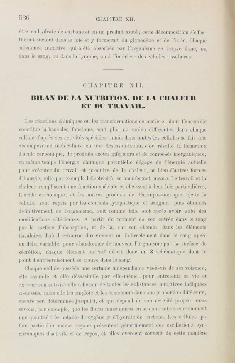 530 être en hydrate de carbone et en un produit azoté ; cotte décomposition s’effec- tuerait surtout dans le foie et y formerait du glycogène et de l’urée. Chaque substance nutritive qui a été absorbée par l’organisme se trouve donc, ou dans le sang, ou dans la lymphe, ou à l’intérieur des cellules tissulaires. CHAPITRE XII. BILAN DE M NUTRITION, DE EA CHALEER ET DE TRAVAIL. Les réactions chimiques ou les transformations de matière, dont l’ensemble constitue la base des fonctions, sont plus ou moins différentes dans .chaque cellule d’après ses activités spéciales ; mais dans toutes les cellules se fait une décomposition moléculaire ou une désassimilation, d’où résulte la formation d’acide carbonique, de produits azotés inférieurs et de composés inorganiques; en même temps l’énergie chimique potentielle dégage de l’énergie actuelle pour exécuter du travail et produire de la chaleur, ou bien d’autres formes d’énergie, telle par exemple l’électricité, se manifestent encore. Le travail et la chaleur remplissent une fonction spéciale et obéissent à leur lois particulières. L’acide carbonique, et les autres produits de, décomposition que rejette la cellule, sont repris par les courants lymphatique et sanguin, puis éliminés définitivement de l’organisme, soit comme tels, soit après avoir subi des modifications ultérieures. A partir du moment de son entrée dans le sang par la surface d’absorption, et de là, sur son chemin, dans les éléments tissulaires d’où il retourne directement ou indirectement dans le sang après un délai variable, pour abandonner de nouveau l’organisme par la surface de sécrétion, chaque élément nutritif décrit donc un 8 schématique dont le point d’entrecroisement se trouve dans le sang. Chaque cellule possède une certaine indépendance vis-à-vis de scs voisines ; elle assimile et elle désassimile par elle-même ; pour entretenir sa vie et exercer son activité elle a besoin de toutes les substances nutritives indiquées ci-dessus, mais elle les emploie et les consomme dans une proportion différente, encore peu déterminée jusqu’ici, et qui dépend de son activité propre : nous savons, par exemple, que les fibres musculaires en se contractant consomment une quantité très notable d’oxygène et d'hydrate de carbone. Les cellules qui font partie d’un même organe présentent généralement des oscillations syn- chroniques d’activité et de repos, et elles exercent souvent de cette manière