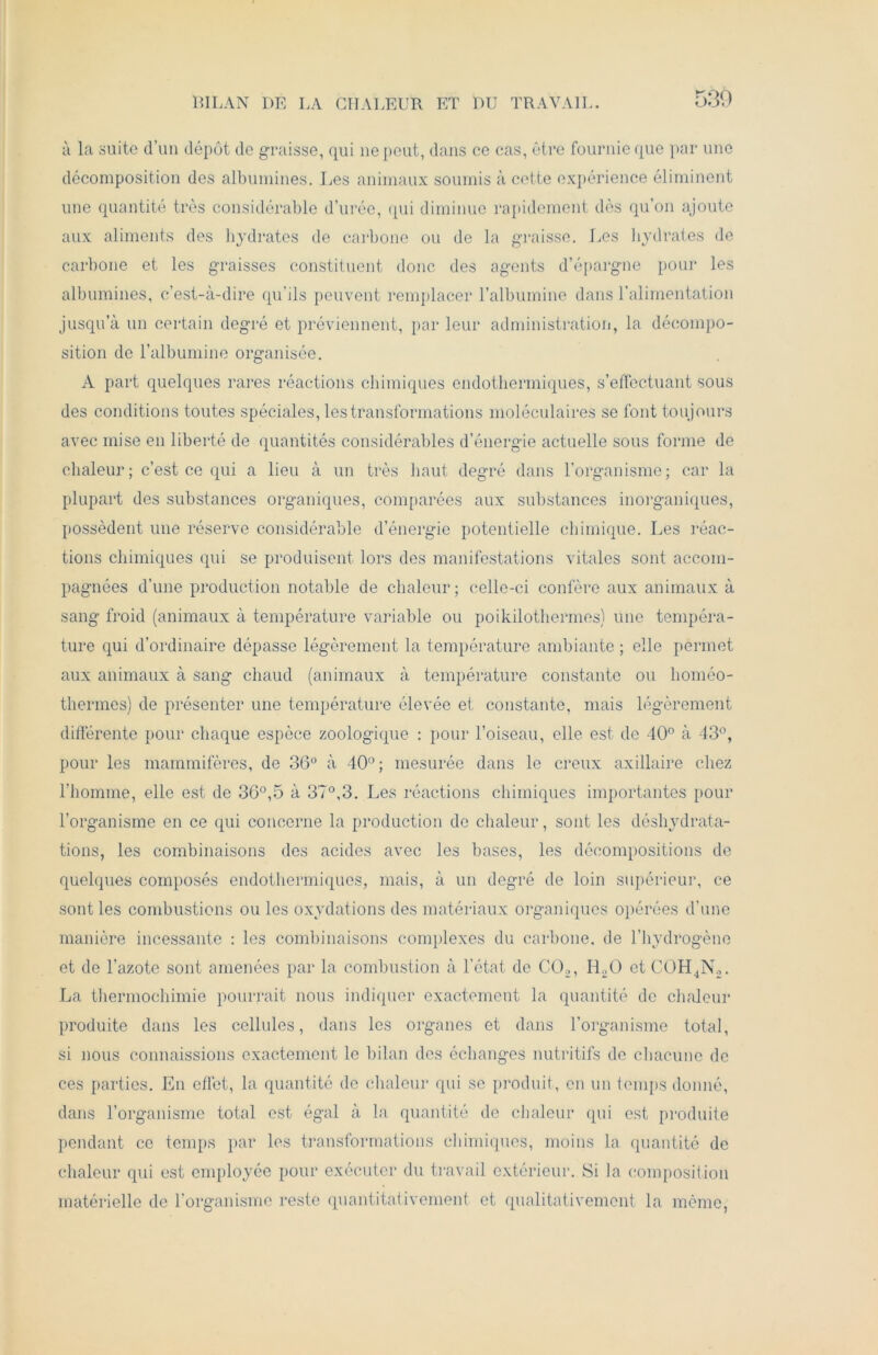 BILAN DE LA CHALEUR ET DU TRAVAIL. à la suite d’un dépôt de graisse, qui ne peut, dans ce cas, être fournie que par une décomposition des albumines. Les animaux soumis à cette expérience éliminent une quantité très considérable durée, qui diminue rapidement dès qu’on ajoute aux aliments des hydrates de carbone ou de la graisse. Les hydrates de carbone et les graisses constituent donc des agents d’épargne pour les albumines, c’est-à-dire qu’ils peuvent remplacer l’albumine dans l’alimentation jusqu’à un certain degré et préviennent, par leur administration, la décompo- sition de l’albumine organisée. A part quelques rares réactions chimiques endotliermiques, s’effectuant sous des conditions toutes spéciales, les transformations moléculaires se font toujours avec mise en liberté de quantités considérables d’énergie actuelle sous forme de chaleur; c’est ce qui a lieu à un très haut degré dans l’organisme; car la plupart des substances organiques, comparées aux substances inorganiques, possèdent une réserve considérable d’énergie potentielle chimique. Les réac- tions chimiques qui se produisent lors des manifestations vitales sont accom- pagnées d’une production notable de chaleur; celle-ci confère aux animaux à sang froid (animaux à température variable ou poikilothermes) une tempéra- ture qui d’ordinaire dépasse légèrement la température ambiante ; elle permet aux animaux à sang chaud (animaux à température constante ou homéo- thermes) de présenter une température élevée et constante, mais légèrement différente pour chaque espèce zoologique : pour l’oiseau, elle est de 40° à 43°, pour les mammifères, de 36° à 40° ; mesurée dans le creux axillaire chez l’homme, elle est de 36°,5 à 37°,3. Les réactions chimiques importantes pour l’organisme en ce qui concerne la production de chaleur, sont les déshydrata- tions, les combinaisons des acides avec les bases, les décompositions de quelques composés endotliermiques, mais, à un degré de loin supérieur, ce senties combustions ou les oxydations des matériaux organiques opérées d’une manière incessante : les combinaisons complexes du carbone, de l’hydrogène et de l’azote sont amenées par la combustion à l’état de C02, LEO et COH4N2. La thermochimie pourrait nous indiquer exactement la quantité de chaleur produite dans les cellules, dans les organes et dans l’organisme total, si nous connaissions exactement le bilan des échanges nutritifs de chacune de ces parties. En effet, la quantité de chaleur qui se produit, en un temps donné, dans l’organisme total est égal à la quantité de chaleur qui est produite pendant ce temps par les transformations chimiques, moins la quantité de chaleur qui est employée pour exécuter du travail extérieur. Si la composition matérielle de l’organisme reste quantitativement et qualitativement la même,