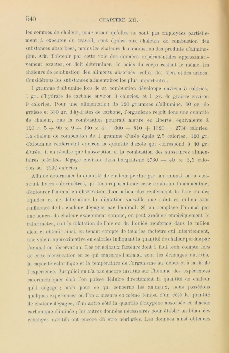 les sommes de chaleur, pour autant quelles 11e sont pas employées partielle- ment à exécuter du travail, sont égales aux chaleurs de combustion des substances absorbées, moins les chaleurs de combustion des produits d’élimina- tion. Afin d’obtenir par cette voie des données expérimentales approximati- vement exactes, on doit déterminer, le poids du corps restant le même, les chaleurs de combustion des aliments absorbés, celles des fèces et des urines. Considérons les substances alimentaires les plus importantes. 1 gramme d’albumine lors de sa combustion développe environ 5 calories, 1 gr. d’hydrate de carbone environ 4 calories, et 1 gr. de graisse environ 9 calories. Pour une alimentation do 120 grammes d’albumine, 90 gr. de graisse et 330 gr. d’hydrates de carbone, l’organisme reçoit donc une quantité de chaleur, que la combustion pourrait mettre en liberté, équivalente à 120 X 5 + 90 X 9 + 330 x 4 = G00 + 810 + 1320 = 2730 calories. La chaleur de combustion de 1 gramme d’urée égale 2,5 calories; 120 gr. d’albumine renfermant environ la quantité d’azote qui correspond à 40 gr. d’urée, il en résulte que l’absorption et la combustion des substances alimen- taires précitées dégage environ dans l’organisme 2730 — 40 X 2,5 calo- ries ou 2630 calories. Afin de déterminer la quantité de chaleur perdue par un animal on a con- struit divers calorimètres, qui tous reposent sur cette condition fondamentale, d’entourer l’animal en observation d’un milieu clos renfermant de l’air ou des liquides et de déterminer la dilatation variable que subit ce milieu sous l’influence de la chaleur dégagée par l’animal. Si on remplace l’animal par une source de chaleur exactement connue, on peut graduer empiriquement le calorimètre, soit la dilatation de l’air ou du liquide renfermé dans le milieu clos, et obtenir ainsi, en tenant compte de tous les facteurs qui interviennent, une valeur approximative en calories indiquant la quantité de chaleur perdue par l’animal en observation. Les principaux facteurs dont il faut tenir compte lors de cette mensuration en ce qui concerne l’animal, sont les échanges nutritifs, la capacité calorifique et la température de l’organisme au début et à la fin de l’expérience. Jusqu’ici on n’a pas encore institué sur l’homme des expériences calorimétriques d’où l'on puisse déduire directement la quantité de chaleur qu’il dégage ; mais pour ce qui concerne les animaux, nous possédons quelques expériences ou l’on a mesuré en même temps, d’un cote la quantité de chaleur dégagée, d’un autre côté la quantité d’oxygène absorbée et d’acide carbonique éliminée ; les autres données nécessaires pour établir un bilan des échanges nutritifs ont encore dû être négligées. Les données ainsi obtenues