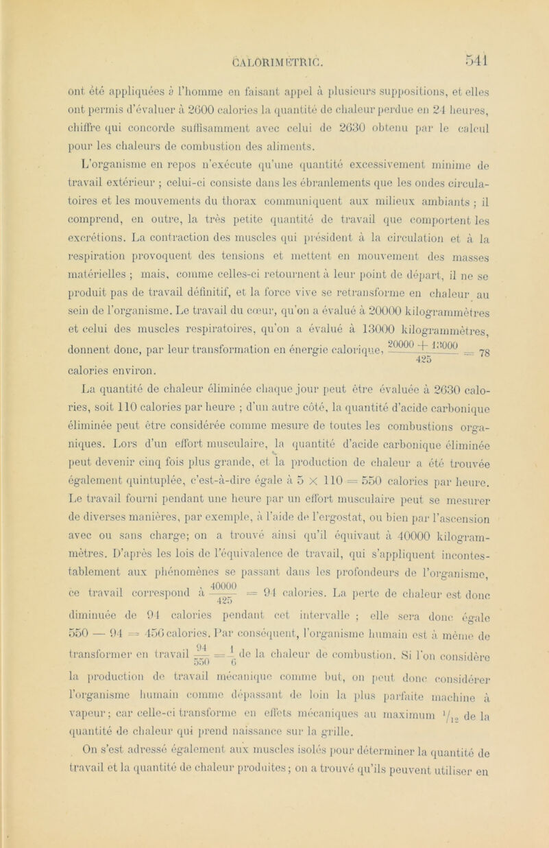 Ont été appliquées à l’homme en faisant appel à plusieurs suppositions, et elles ont permis d’évaluer à 2600 calories la quantité de chaleur perdue en 24 heures, chiffre qui concorde suffisamment avec celui de 2630 obtenu par le calcul pour les chaleurs de combustion des aliments. L’organisme en repos n’exécute qu’une quantité excessivement minime de travail extérieur ; celui-ci consiste dans les ébranlements que les ondes circula- toires et les mouvements du thorax communiquent aux milieux ambiants ; il comprend, en outre, la très petite quantité de travail que comportent les excrétions. La contraction des muscles qui président à la circulation et à la respiration provoquent des tensions et mettent en mouvement des masses matérielles ; mais, comme celles-ci retournent à leur point de départ, il ne se produit pas de travail définitif, et la force vive se retransforme en chaleur au sein de l’organisme. Le travail du cœur, qu’on a évalué à 20000 kilogrammètres et celui des muscles respiratoires, qu’on a évalué à 13000 kilogrammètres, donnent donc, par leur transformation en énergie calorique, _ 70 425 calories environ. La quantité de chaleur éliminée chaque jour peut être évaluée à 2630 calo- ries, soit 110 calories par heure ; d’un autre côté, la quantité d’acide carbonique éliminée peut être considérée comme mesure de toutes les combustions orga- niques. Lors d’un effort musculaire, la quantité d’acide carbonique éliminée peut devenir cinq fois plus grande, et la production de chaleur a été trouvée également quintuplée, c’est-à-dire égale à 5 X 110 = 550 calories par heure. Le travail fourni pendant une heure par un effort musculaire peut se mesurer de diverses manières, par exemple, à l’aide de l’ergostat, ou bien par l’ascension avec ou sans charge; on a trouvé ainsi qu’il équivaut à 40000 kilogram- mètres. D’après les lois de l’équivalence de travail, qui s’appliquent incontes- tablement aux phénomènes se passant dans les profondeurs de l’organisme, ce travail correspond à -4^(- = 94 calories. La perte de chaleur est donc diminuée de 94 calories pendant cet intervalle ; elle sera donc égale 550 — 94 = 456 calories. Par conséquent, l’organisme humain est à même de transformer en travail ~ de la chaleur de combustion. Si l’on considère la production de travail mécanique comme but, on peut donc considérer l’organisme humain comme dépassant de loin la plus parfaite machine à vapeur; car celle-ci transforme en effets mécaniques au maximum l/yi delà quantité de chaleur qui prend naissance sur la grille. On s’est adressé également aux muscles isolés pour déterminer la quantité de travail et la quantité de chaleur produites; on a trouvé qu’ils peuvent utiliser en