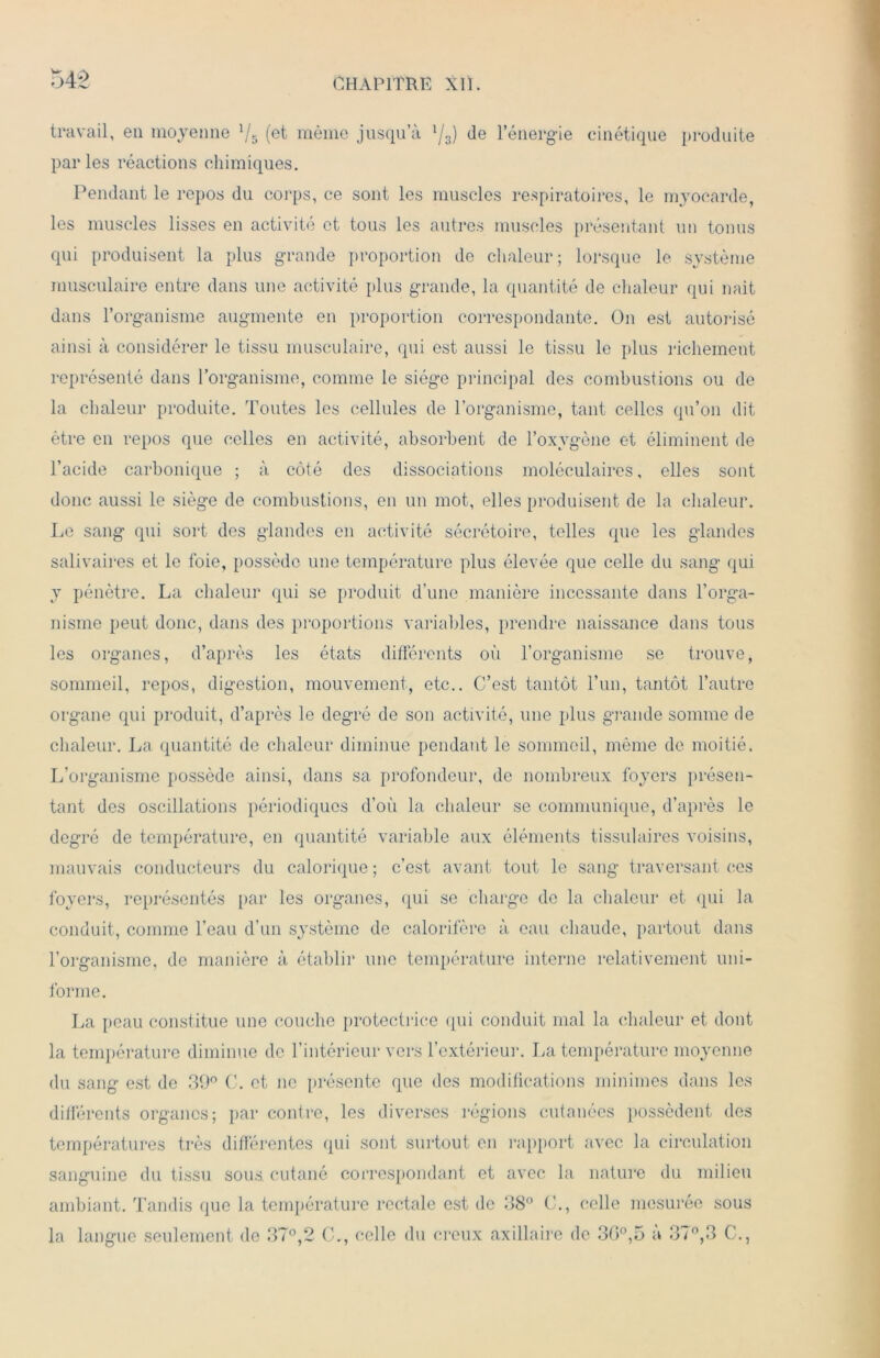 travail, en moyenne V5 (et même jusqu’à l/3) (le l’énergie cinétique produite parles réactions chimiques. Pendant le repos du corps, ce sont les muscles respiratoires, le myocarde, les muscles lisses en activité et tous les autres muscles présentant un tonus qui produisent la plus grande proportion do chaleur; lorsque le système musculaire entre dans une activité plus grande, la quantité de chaleur qui naît dans l’organisme augmente en proportion correspondante. On est autorisé ainsi à considérer le tissu musculaire, qui est aussi le tissu le plus richement représenté dans l’organisme, comme le siège principal des combustions ou de la chaleur produite. Toutes les cellules de l’organisme, tant celles qu’on dit être en repos que celles en activité, absorbent de l’oxvgène et éliminent de l’acide carbonique ; à côté des dissociations moléculaires, elles sont donc aussi le siège de combustions, en un mot, elles produisent de la chaleur. Le sang qui sort des glandes en activité sécrétoire, telles que les glandes salivaires et le foie, possède une température plus élevée que celle du sang qui y pénètre. La chaleur qui se produit d’une manière incessante dans l’orga- nisme peut donc, dans des proportions variables, prendre naissance dans tous les organes, d’après les états différents où l’organisme se trouve, sommeil, repos, digestion, mouvement, etc.. C’est tantôt l’un, tantôt l’autre organe qui produit, d’après le degré de son activité, une plus grande somme de chaleur. La quantité de chaleur diminue pendant le sommeil, même de moitié. L’organisme possède ainsi, dans sa profondeur, de nombreux foyers présen- tant des oscillations périodiques d’où la chaleur se communique, d’après le degré de température, en quantité variable aux éléments tissulaires voisins, mauvais conducteurs du calorique ; c’est avant tout le sang traversant ces foyers, représentés par les organes, qui se charge de la chaleur et qui la conduit, comme l’eau d’un système de calorifère à eau chaude, partout dans l’organisme, de manière à établir une température interne relativement uni- forme. La peau constitue une couche protectrice qui conduit mal la chaleur et dont la température diminue de l’intérieur vers l’extérieur. La température moyenne du sang est de 39° C. et ne présente que des modifications minimes dans les différents organes; par contre, les diverses régions cutanées possèdent des températures très différentes qui sont surtout en rapport avec la circulation sanguine du tissu sous, cutané correspondant et avec la nature du milieu ambiant. Tandis que la température rectale est de 38° G., celle mesurée sous la langue seulement de 37°,2 C., celle du creux axillaire de 36°,5 a 37°,3 C.,