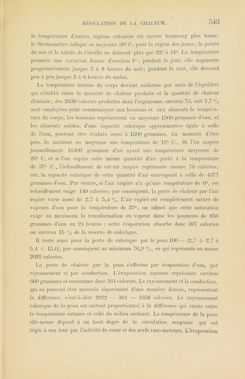 REGULATION DE LA CHALEUR. la température d’autres régions cutanées est encore beaucoup plus basse; le thermomètre indique en moyenne 30° C. pour la région des joues; la pointe du nez et le lobule de l’oreille ne donnent plus que 22° à 24°. La température présente une variation diurne d’environ 1° : pendant le jour, elle augmente progressivement jusque 5 à 8 heures du soir; pendant la nuit, elle descend peu à peu jusque 2 à 6 heures du matin. La température interne du corps devient uniforme par suite de l’équilibre qui s’établit entre la quantité de chaleur produite et la quantité de chaleur éliminée; des 2G30 calories produites dans l’organisme, environ 70, soit 2,7 °/0 sont employées pour communiquer aux boissons et aux aliments la tempéra- ture du corps; les boissons représentent en moyenne 1500 grammes d’eau, et les aliments solides, d’une capacité calorique approximative égale à celle de l’eau, peuvent être évalués aussi à 1500 grammes. Au moment d’être pris, ils auraient en moyenne une température de 12° C.. Si l’on inspire journellement 10400 grammes d’air ayant une température moyenne de 20° C, et si l’on expire cette même quantité d’air porté à la température de 37° C., réchauffement de cet air respiré représente encore 70 calories; car, la capacité calorique de cette quantité d’air correspond à celle de 4377 grammes d’eau. Par contre, si l’air inspiré n’a qu’une température de 0°, cet échauffement exige 140 calories; par conséquent, la perte de chaleur par l’air expiré varie aussi de 2,7 à 5,4 °/0. L’air expiré est complètement saturé de vapeurs d’eau pour la température de 37°, on admet que cette saturation exige au maximum la transformation en vapeur dans les poumons de 656 grammes d’eau en 24 heures : cette évaporation absorbe donc 397 calories ou environ 15 % de la réserve de calorique. 11 reste ainsi pour la perte de calorique par la peau 100— (2,7 -f- 2,7 à 5,4 -f- 15,0), par conséquent au minimum 76,9 °/0, ce qui représente au moins 2022 calories. La perte de chaleur par la peau s’effectue par évaporation d’eau, par rayonnement et par conduction. L’évaporation aqueuse représente environ 660 grammes et consomme donc 364 calories. Le rayonnement et la conduction, qui ne peuvent être mesurés séparément d’une manière directe, représentent la différence, c’est-à-dire 2022 — 364 = 1658 calories. Le rayonnement calorique de la peau est surtout proportionnel à la différence (pii existe entre la température cutanée et celle du milieu ambiant. La température de la peau elle-même dépend à un liant degré de la circulation sanguine qui est régie à son tour pai l’activité du. cœur et des nerfs vaso-moteurs. L’évaporation