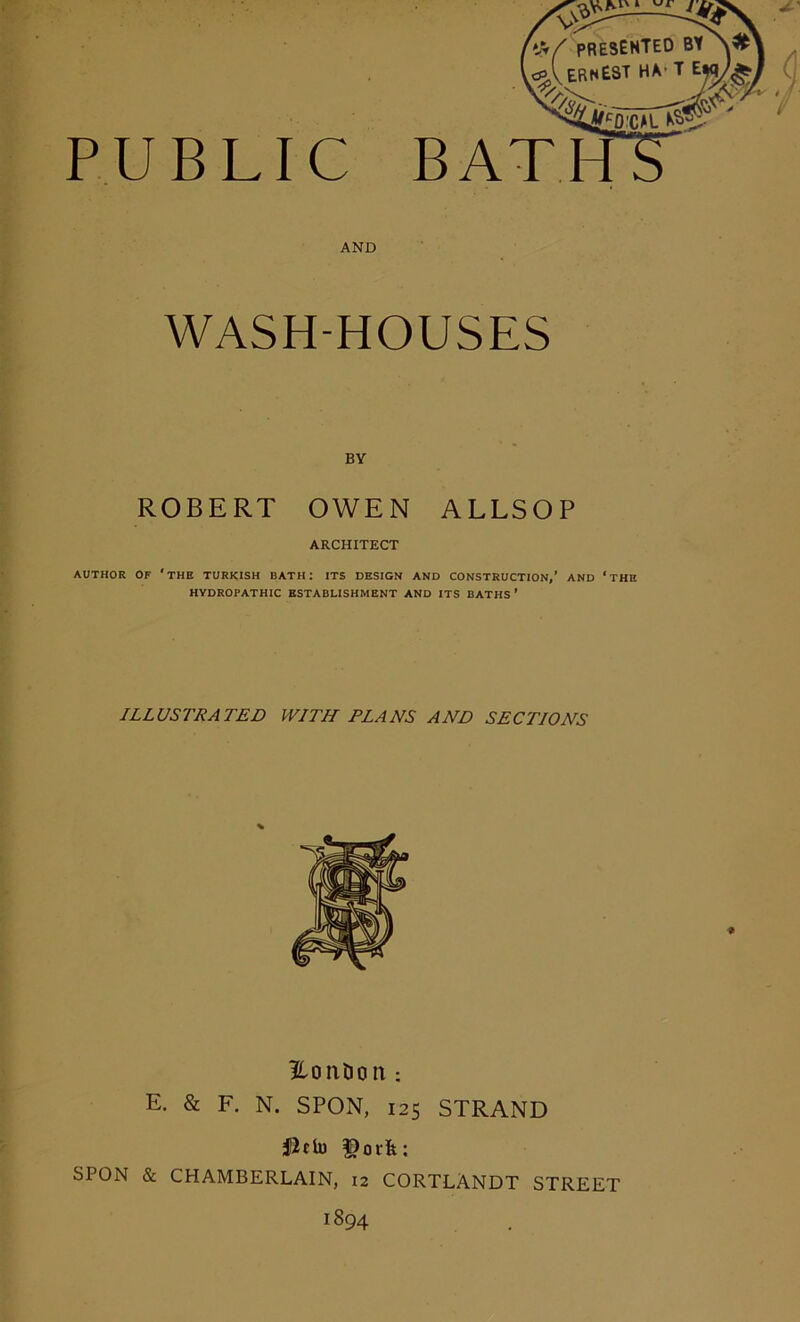 PUBLIC f s>- presented l<pA ERNEST HA' ' •^jO.CAL Kg BT BATH AND WASH-HOUSES BY ROBERT OWEN ALLSOP ARCHITECT AUTHOR OF ‘THE TURKISH BATH: ITS DESIGN AND CONSTRUCTION,’ AND ‘THE HYDROPATHIC ESTABLISHMENT AND ITS BATHS’ ILLUSTRATED WITH FLANS AND SECTIONS Eoixtion : E. & F. N. SPON, 125 STRAND iGtclu f)ork: SPON & CHAMBERLAIN, 12 CORTLANDT STREET