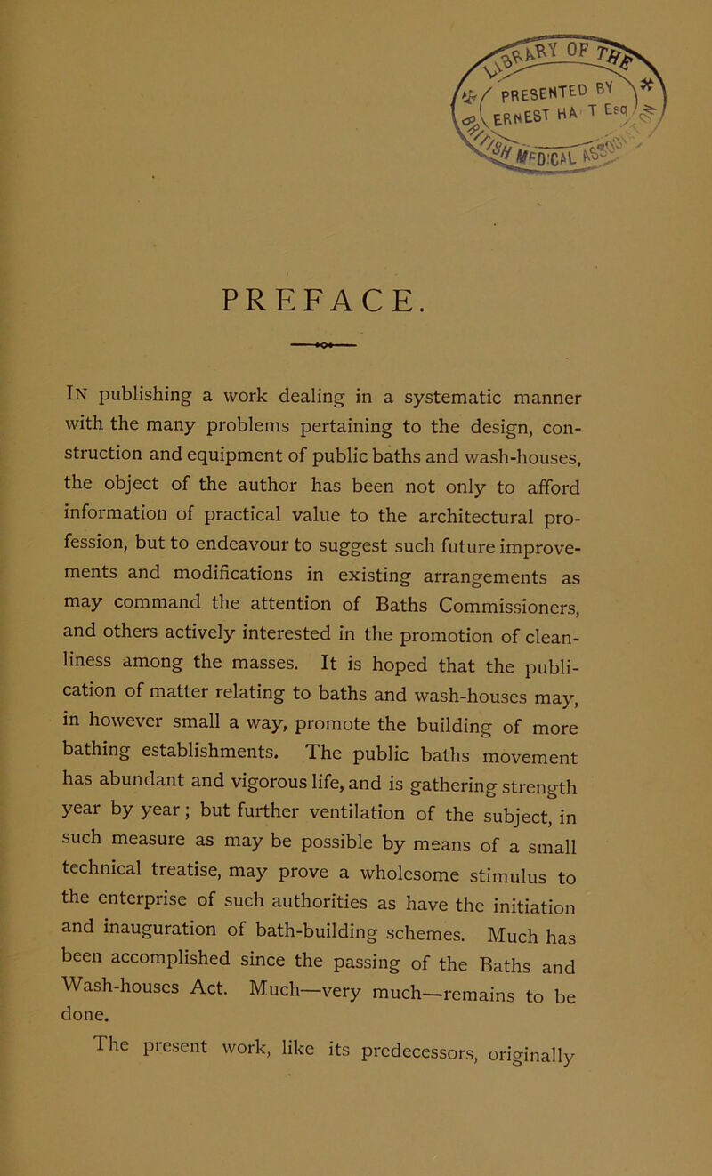 PREFACE. In publishing a work dealing in a systematic manner with the many problems pertaining to the design, con- struction and equipment of public baths and wash-houses, the object of the author has been not only to afford information of practical value to the architectural pro- fession, but to endeavour to suggest such future improve- ments and modifications in existing arrangements as may command the attention of Baths Commissioners, and others actively interested in the promotion of clean- liness among the masses. It is hoped that the publi- cation of matter relating to baths and wash-houses may, in however small a way, promote the building of more bathing establishments. The public baths movement has abundant and vigorous life, and is gathering strength year by year; but further ventilation of the subject, in such measure as may be possible by means of a small technical treatise, may prove a wholesome stimulus to the enterprise of such authorities as have the initiation and inauguration of bath-building schemes. Much has been accomplished since the passing of the Baths and Wash-houses Act. Much-very much-remains to be done. The present work, like its predecessors, originally