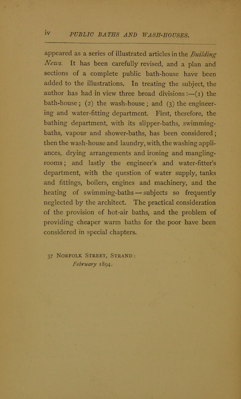 appeared as a series of illustrated articles in the Building News. It has been carefully revised, and a plan and sections of a complete public bath-house have been added to the illustrations. In treating the subject, the author has had in view three broad divisions:—(i) the bath-house; (2) the wash-house ; and (3) the engineer- ing and water-fitting department. First, therefore, the bathing department, with its slipper-baths, swimming- baths, vapour and shower-baths, has been considered ; then the wash-house and laundry, with, the washing appli- ances, drying arrangements and ironing and mangling- rooms; and lastly the engineer’s and water-fitter’s department, with the question of water supply, tanks and fittings, boilers, engines and machinery, and the heating of swimming-baths — subjects so frequently neglected by the architect. The practical consideration of the provision of hot-air baths, and the problem of providing cheaper warm baths for the poor have been considered in special chapters. 37 Norfolk Street, Strand : February 1894.