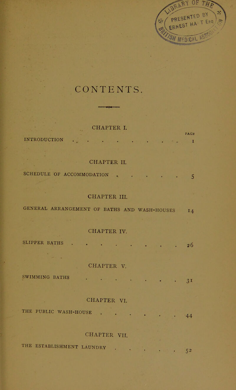 CONTENTS. CHAPTER I. TAGB INTRODUCTION CHAPTER II. SCHEDULE OF ACCOMMODATION CHAPTER III. GENERAL ARRANGEMENT OF BATHS AND WASH-HOUSES CHAPTER IV. SLIPPER BATHS 26 CHAPTER V. SWIMMING BATHS CHAPTER VI. THE PUBLIC WASH-HOUSE 44 CHAPTER VII. THE ESTABLISHMENT LAUNDRY 52