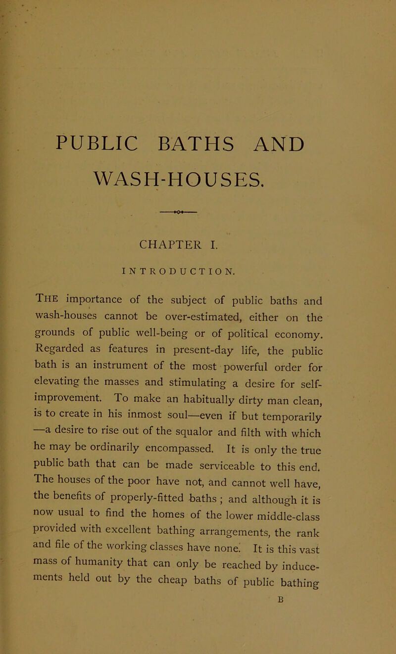 PUBLIC BATHS AND WASH-HOUSES. K* CHAPTER I. INTRODUCTION. The importance of the subject of public baths and wash-houses cannot be over-estimated, either on the grounds of public well-being or of political economy. Regarded as features in present-day life, the public bath is an instrument of the most powerful order for elevating the masses and stimulating a desire for self- improvement. To make an habitually dirty man clean, is to create in his inmost soul—even if but temporarily —a desire to rise out of the squalor and filth with which he may be ordinarily encompassed. It is only the true public bath that can be made serviceable to this end. The houses of the poor have not, and cannot well have, the benefits of properly-fitted baths ; and although it is now usual to find the homes of the lower middle-class provided with excellent bathing arrangements, the rank and file of the working classes have none. It is this vast mass of humanity that can only be reached by induce- ments held out by the cheap baths of public bathing B