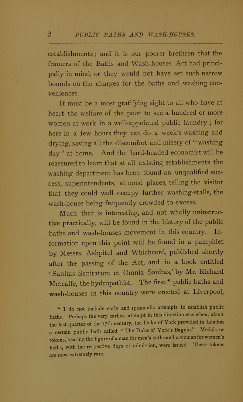 establishments ; and it is our poorer brethren that the framers of the Baths and Wash-houses Act had princi- pally in mind, or they would not have set such narrow bounds on the charges for the baths and washing con- veniences. It must be a most gratifying sight to all who have at heart the welfare of the poor to see a hundred or more women at work in a well-appointed public laundry ; for here in a few hours they can do a week’s washing and drying, saving all the discomfort and misery of “washing day ” at home. And the hard-headed economist will be reassured to learn that at all existing establishments the washing department has been found an unqualified suc- cess, superintendents, at most places, telling the visitor that they could well occupy further washing-stalls, the wash-house being frequently crowded to excess. Much that is interesting, and not wholly uninstruc- tive practically, will be found in the history of the public baths and wash-houses movement in this country. In- formation upon this point will be found in a pamphlet by Messrs. Ashpitel and Whichcord, published shortly after the passing of the Act, and in a book entitled * Sanitas Sanitatum et Omnia Sanitas, by Mr. Richard Metcalfe, the hydropathist. The first * public baths and wash-houses in this country were erected at Liverpool, * I do not include early and spasmodic attempts to establish public baths. Perhaps the very earliest attempt in this direction was when, about the last quarter of the 17th century, the Duke of York provided in London a certain public bath called “The Duke of York’s Bagnio.” Medals or tokens, bearing the figure of a man for men’s baths and a woman for women’s baths, with the respective days of admission, were issued. These tokens are now extremely rare.