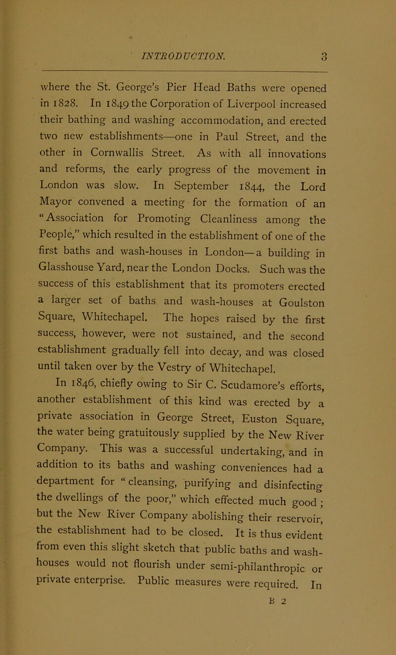 where the St. George’s Pier Head Baths were opened in 1828. In 1849 the Corporation of Liverpool increased their bathing and washing accommodation, and erected two new establishments—one in Paul Street, and the other in Cornwallis Street. As with all innovations and reforms, the early progress of the movement in London was slow. In September 1844, the Lord Mayor convened a meeting for the formation of an “Association for Promoting Cleanliness among the People,” which resulted in the establishment of one of the first baths and wash-houses in London—a building in Glasshouse Yard, near the London Docks. Such was the success of this establishment that its promoters erected a larger set of baths and wash-houses at Goulston Square, Whitechapel. The hopes raised by the first success, however, were not sustained, and the second establishment gradually fell into decay, and was closed until taken over by the Vestry of Whitechapel. In 1846, chiefly owing to Sir C. Scudamore’s efforts, another establishment of this kind was erected by a private association in George Street, Euston Square, the water being gratuitously supplied by the New River Company. This was a successful undertaking, and in addition to its baths and washing conveniences had a department for “cleansing, purifying and disinfecting the dwellings of the poor,” which effected much good ; but the New River Company abolishing their reservoir, the establishment had to be closed. It is thus evident from even this slight sketch that public baths and wash- houses would not flourish under semi-philanthropic or private enterprise. Public measures were required. In B 2