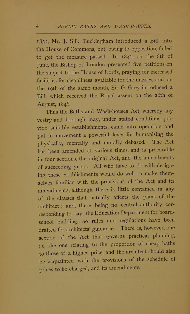 1835, Mr. J. Silk Buckingham introduced a Bill into the House of Commons, but, owing to opposition, failed to get the measure passed. In 1846, on the 8th of June, the Bishop of London presented five petitions on the subject to the House of Lords, praying for increased facilities for cleanliness available for the masses, and on the 19th of the same month, Sir G. Grey introduced a Bill, which received the Royal assent on the 26th of August, 1846. Thus the Baths and Wash-houses Act, whereby any vestry and borough may, under stated conditions, pro- vide suitable establishments, came into operation, and put in movement a powerful lever for humanising the physically, mentally and morally debased. The Act has been amended at various times, and is procurable in four sections, the original Act, and the amendments of succeeding years. All who have to do with design- ing these establishments would do well to make them- selves familiar with the provisions of the Act and its amendments, although there is little contained in any of the clauses that actually affects the plans of the architect; and, there being no central authority cor- responding to, say, the Education Depaitment for board- school building, no rules and regulations have been drafted for architects’ guidance. There is, however, one section of the Act that governs practical planning, i.e. the one relating to the proportion of cheap baths to those of a higher price, and the architect should also be acquainted with the provisions of the schedule of prices to be charged, and its amendments.