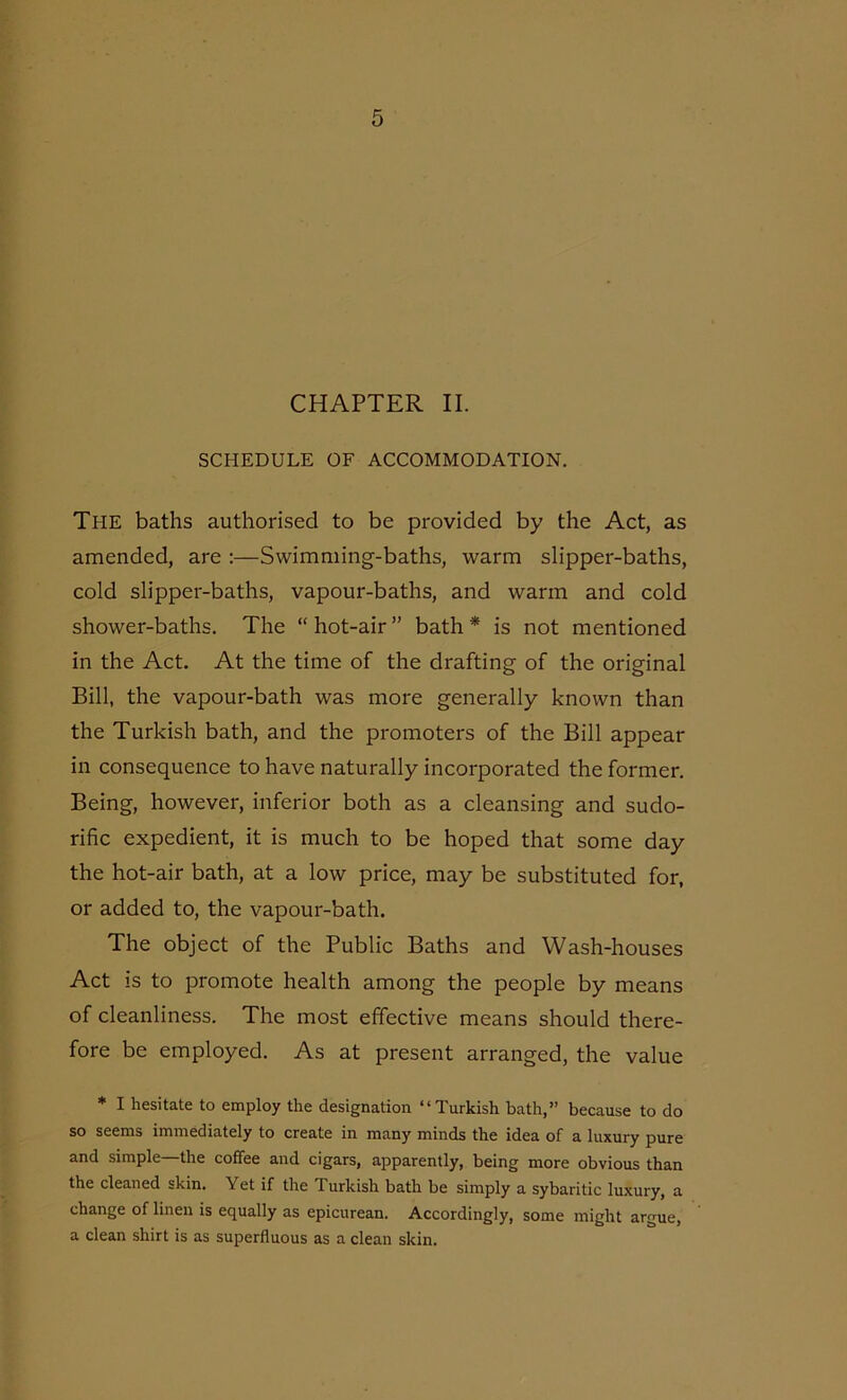 CHAPTER II. SCHEDULE OF ACCOMMODATION. The baths authorised to be provided by the Act, as amended, are :—Swimming-baths, warm slipper-baths, cold slipper-baths, vapour-baths, and warm and cold shower-baths. The “hot-air” bath* is not mentioned in the Act. At the time of the drafting of the original Bill, the vapour-bath was more generally known than the Turkish bath, and the promoters of the Bill appear in consequence to have naturally incorporated the former. Being, however, inferior both as a cleansing and sudo- rific expedient, it is much to be hoped that some day the hot-air bath, at a low price, may be substituted for, or added to, the vapour-bath. The object of the Public Baths and Wash-houses Act is to promote health among the people by means of cleanliness. The most effective means should there- fore be employed. As at present arranged, the value * I hesitate to employ the designation “Turkish bath,” because to do so seems immediately to create in many minds the idea of a luxury pure and simple the coffee and cigars, apparently, being more obvious than the cleaned skin. Yet if the Turkish bath be simply a sybaritic luxury, a change of linen is equally as epicurean. Accordingly, some might argue, a clean shirt is as superfluous as a clean skin.