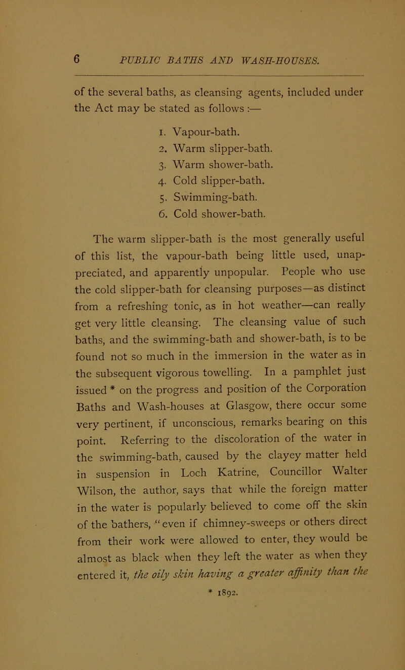 of the several baths, as cleansing agents, included under the Act may be stated as follows :— 1. Vapour-bath. 2. Warm slipper-bath. 3. Warm shower-bath. 4. Cold slipper-bath. 5. Swimming-bath. 6. Cold shower-bath. The warm slipper-bath is the most generally useful of this list, the vapour-bath being little used, unap- preciated, and apparently unpopular. People who use the cold slipper-bath for cleansing purposes—as distinct from a refreshing tonic, as in hot weather—can really get very little cleansing. The cleansing value of such baths, and the swimming-bath and shower-bath, is to be found not so much in the immersion in the water as in the subsequent vigorous towelling. In a pamphlet just issued * on the progress and position of the Corporation Baths and Wash-houses at Glasgow, there occur some very pertinent, if unconscious, remarks bearing on this point. Referring to the discoloration of the water in the swimming-bath, caused by the clayey matter held in suspension in Loch Katrine, Councillor Walter Wilson, the author, says that while the foreign matter in the water is popularly believed to come off the skin of the bathers, “ even if chimney-sweeps or others direct from their work were allowed to enter, they would be almost as black when they left the water as when they entered it, the oily skin having a greater affinity than the * 1892.