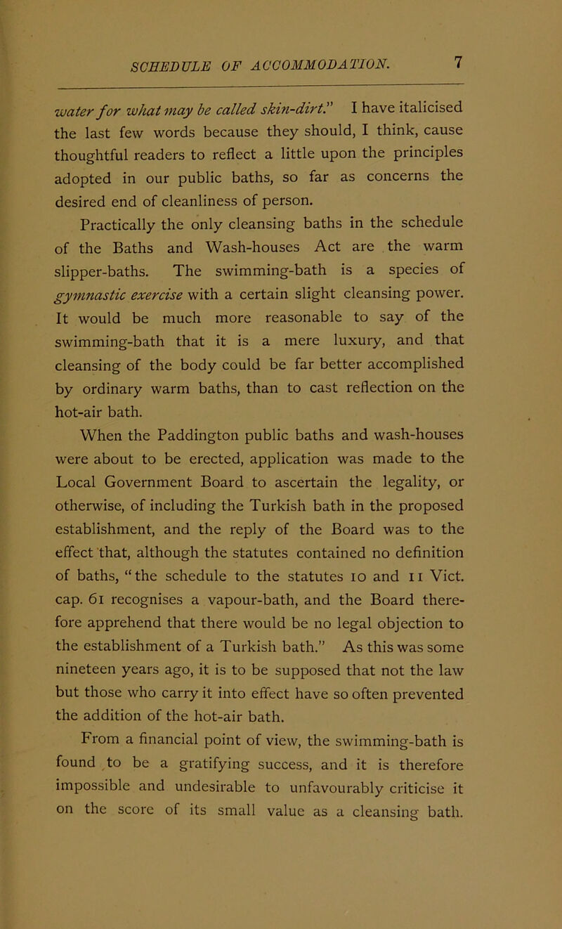 water for what may be called skin-dirt!' I have italicised the last few words because they should, I think, cause thoughtful readers to reflect a little upon the principles adopted in our public baths, so far as concerns the desired end of cleanliness of person. Practically the only cleansing baths in the schedule of the Baths and Wash-houses Act are the warm slipper-baths. The swimming-bath is a species of gymnastic exercise with a certain slight cleansing power. It would be much more reasonable to say of the swimming-bath that it is a mere luxury, and that cleansing of the body could be far better accomplished by ordinary warm baths, than to cast reflection on the hot-air bath. When the Paddington public baths and wash-houses were about to be erected, application was made to the Local Government Board to ascertain the legality, or otherwise, of including the Turkish bath in the proposed establishment, and the reply of the Board was to the effect that, although the statutes contained no definition of baths, “the schedule to the statutes io and II Viet, cap. 61 recognises a vapour-bath, and the Board there- fore apprehend that there would be no legal objection to the establishment of a Turkish bath.” As this was some nineteen years ago, it is to be supposed that not the law but those who carry it into effect have so often prevented the addition of the hot-air bath. From a financial point of view, the swimming-bath is found to be a gratifying success, and it is therefore impossible and undesirable to unfavourably criticise it on the score of its small value as a cleansing bath.