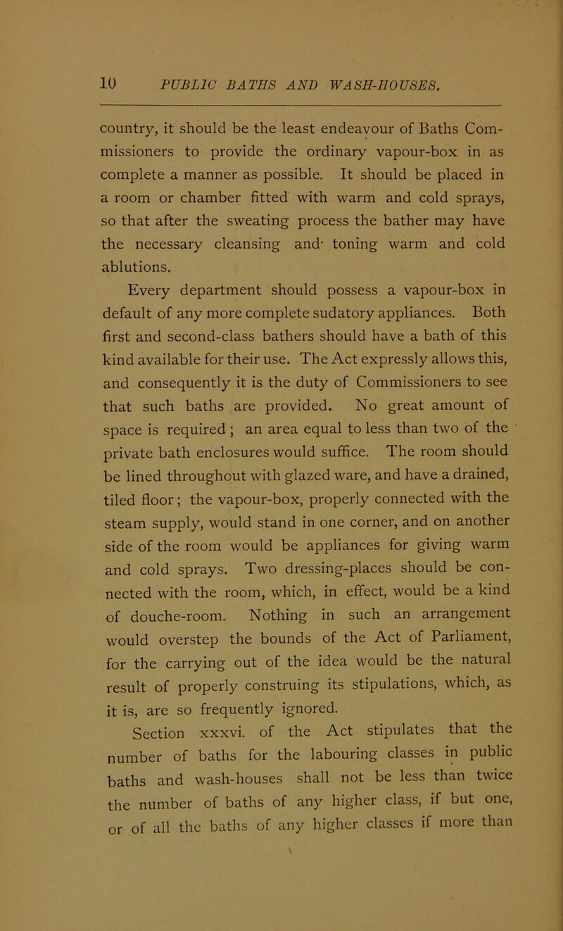 country, it should be the least endeavour of Baths Com- missioners to provide the ordinary vapour-box in as complete a manner as possible. It should be placed in a room or chamber fitted with warm and cold sprays, so that after the sweating process the bather may have the necessary cleansing and’ toning warm and cold ablutions. Every department should possess a vapour-box in default of any more complete sudatory appliances. Both first and second-class bathers should have a bath of this kind available for their use. The Act expressly allows this, and consequently it is the duty of Commissioners to see that such baths are provided. No great amount of space is required ; an area equal to less than two of the private bath enclosures would suffice. The room should be lined throughout with glazed ware, and have a drained, tiled floor; the vapour-box, properly connected with the steam supply, would stand in one corner, and on another side of the room would be appliances for giving warm and cold sprays. Two dressing-places should be con- nected with the room, which, in effect, would be a kind of douche-room. Nothing in such an arrangement would overstep the bounds of the Act of Parliament, for the carrying out of the idea would be the natural result of properly construing its stipulations, which, as it is, are so frequently ignored. Section xxxvi. of the Act stipulates that the number of baths for the labouiing classes in public baths and wash-houses shall not be less than twice the number of baths of any higher class, if but one, or of all the baths of any higher classes if more than