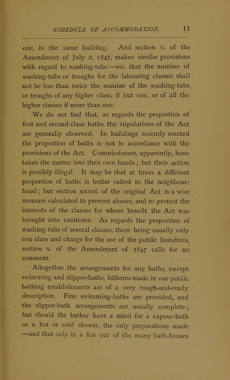 one, in the same building. And section v. of the Amendment of July 2, 1847, makes similar provisions with regard to washing-tubs —viz. that the number of washing-tubs or troughs for the labouring classes shall not be less than twice the number of the washing-tubs or troughs of any higher class, if but one, or of all the higher classes if more than one. We do not find that, as regards the proportion of first and second-class baths, the stipulations of the Act are generally observed. In buildings recently erected the proportion of baths is not in accordance with the provisions of the Act. Commissioners, apparently, have taken the matter into their own hands ; but their action is possibly illegal. It may be that at times a different proportion of baths is better suited to the neighbour- hood ; but section xxxvi. of the original Act is a wise measure calculated to prevent abuses, and to protect the interests of the classes for whose benefit the Act was brought into existence. As regards the proportion of washing-tubs of several classes, there being usually only one class and charge for the use of the public laundries, section v. of the Amendment of 1847 calls for no comment. Altogether the arrangements for any baths, except swimming and slipper-baths, hitherto made in our public bathing establishments are of a very rough-and-ready description. Fine swimming-baths are provided, and the slipper-bath arrangements are usually complete ; but should the bather have a mind for a vapour-bath or a hot or cold shower, the only preparations made and that only in a few out of the many bath-houses