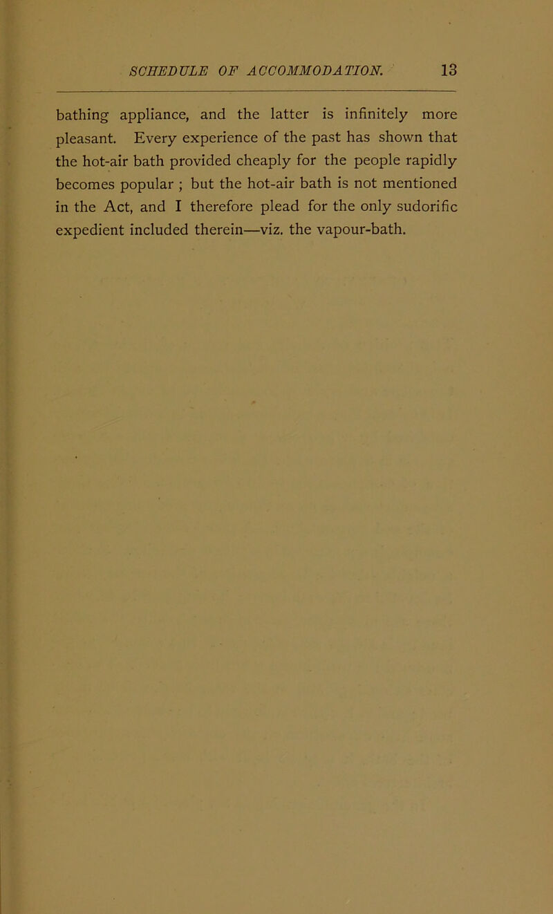 bathing appliance, and the latter is infinitely more pleasant. Every experience of the past has shown that the hot-air bath provided cheaply for the people rapidly becomes popular ; but the hot-air bath is not mentioned in the Act, and I therefore plead for the only sudorific expedient included therein—viz. the vapour-bath.