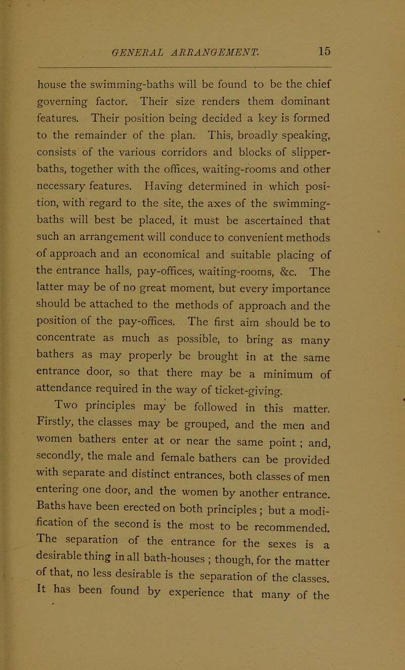 house the swimming-baths will be found to be the chief governing factor. Their size renders them dominant features. Their position being decided a key is formed to the remainder of the plan. This, broadly speaking, consists of the various corridors and blocks of slipper- baths, together with the offices, waiting-rooms and other necessary features. Having determined in which posi- tion, with regard to the site, the axes of the swimming- baths will best be placed, it must be ascertained that such an arrangement will conduce to convenient methods of approach and an economical and suitable placing of the entrance halls, pay-offices, waiting-rooms, &c. The latter may be of no great moment, but every importance should be attached to the methods of approach and the position of the pay-offices. The first aim should be to concentrate as much as possible, to bring as many bathers as may properly be brought in at the same entrance door, so that there may be a minimum of attendance required in the way of ticket-giving. Two principles may be followed in this matter. Firstly, the classes may be grouped, and the men and women bathers enter at or near the same point ; and, secondly, the male and female bathers can be provided with separate and distinct entrances, both classes of men entering one door, and the women by another entrance. Baths have been erected on both principles ; but a modi- fication of the second is the most to be recommended. The separation of the entrance for the sexes is a desirable thing in all bath-houses ; though, for the matter of that, no less desirable is the separation of the classes. It has been found by experience that many of the