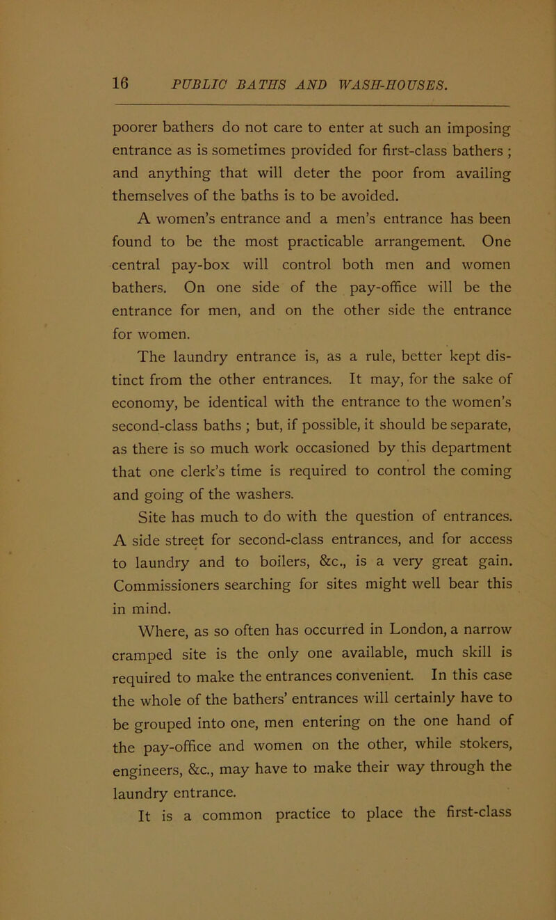 poorer bathers do not care to enter at such an imposing entrance as is sometimes provided for first-class bathers ; and anything that will deter the poor from availing themselves of the baths is to be avoided. A women’s entrance and a men’s entrance has been found to be the most practicable arrangement. One central pay-box will control both men and women bathers. On one side of the pay-office will be the entrance for men, and on the other side the entrance for women. The laundry entrance is, as a rule, better kept dis- tinct from the other entrances. It may, for the sake of economy, be identical with the entrance to the women’s second-class baths ; but, if possible, it should be separate, as there is so much work occasioned by this department that one clerk’s time is required to control the coming and going of the washers. Site has much to do with the question of entrances. A side street for second-class entrances, and for access to laundry and to boilers, &c., is a very great gain. Commissioners searching for sites might well bear this in mind. Where, as so often has occurred in London, a narrow cramped site is the only one available, much skill is required to make the entrances convenient. In this case the whole of the bathers’ entrances will certainly have to be grouped into one, men entering on the one hand of the pay-office and women on the other, while stokers, engineers, &c., may have to make their way through the laundry entrance. It is a common practice to place the first-class