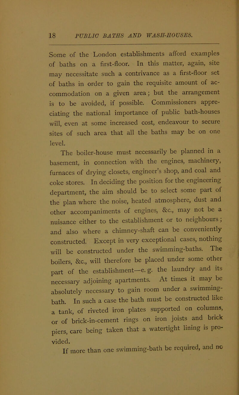 Some of the London establishments afford examples of baths on a first-floor. In this matter, again, site may necessitate such a contrivance as a first-floor set of baths in order to gain the requisite amount of ac- commodation on a given area; but the arrangement is to be avoided, if possible. Commissioners appre- ciating the national importance of public bath-houses will, even at some increased cost, endeavour to secure sites of such area that all the baths may be on one level. The boiler-house must necessarily be planned in a basement, in connection with the engines, machinery, furnaces of drying closets, engineer s shop, and coal and coke stores. In deciding the position foi the engineeiing department, the aim should be to select some part of the plan where the noise, heated atmosphere, dust and other accompaniments of engines, &c., may not be a nuisance either to the establishment or to neighbours , and also where a chimney-shaft can be conveniently constructed. Except in very exceptional cases, nothing will be constructed under the swimming-baths. The boilers, &c., will therefore be placed under some other part of the establishment—e. g. the laundry and its necessary adjoining apartments. At times it may be absolutely necessary to gain room under a swimming- bath. In such a case the bath must be constructed like a tank, of riveted iron plates supported on columns, or of brick-in-cement rings on iron joists and brick piers, care being taken that a watertight lining is pro- vided. If more than one swimming-bath be required, and no