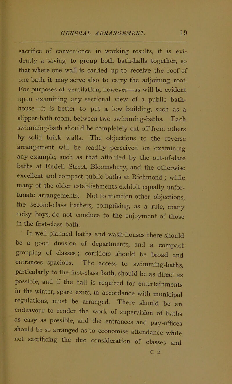 sacrifice of convenience in working results, it is evi- dently a saving to group both bath-halls together, so that where one wall is carried up to receive the roof of one bath, it may serve also to carry the adjoining roof. For purposes of ventilation, however—as will be evident upon examining any sectional view of a public bath- house—it is better to put a low building, such as a slipper-bath room, between two swimming-baths. Each swimming-bath should be completely cut off from others by solid brick walls. The objections to the reverse arrangement will be readily perceived on examining any example, such as that afforded by the out-of-date baths at Endell Street, Bloomsbury, and the otherwise excellent and compact public baths at Richmond ; while many of the older establishments exhibit equally unfor- tunate arrangements. Not to mention other objections, the second-class bathers, comprising, as a rule, many noisy boys, do not conduce to the enjoyment of those in the first-class bath. In well-planned baths and wash-houses there should be a good division of departments, and a compact grouping of classes ; corridors should be broad and entrances spacious. The access to swimming-baths, particularly to the first-class bath, should be as direct as possible, and if the hall is required for entertainments in the winter, spare exits, in accordance with municipal regulations, must be arranged. There should be an endeavour to render the work of supervision of baths as easy as possible, and the entrances and pay-offices should be so arranged as to economise attendance while not sacrificing the due consideration of classes and C 2