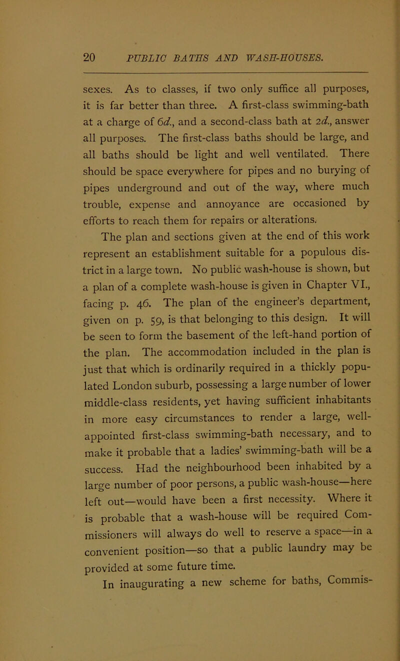 sexes. As to classes, if two only suffice all purposes, it is far better than three. A first-class swimming-bath at a charge of 6d., and a second-class bath at 2d., answer all purposes. The first-class baths should be large, and all baths should be light and well ventilated. There should be space everywhere for pipes and no burying of pipes underground and out of the way, where much trouble, expense and annoyance are occasioned by efforts to reach them for repairs or alterations. The plan and sections given at the end of this work represent an establishment suitable for a populous dis- trict in a large town. No public wash-house is shown, but a plan of a complete wash-house is given in Chapter VI., facing p. 46. The plan of the engineer’s department, given on p. 59, is that belonging to this design. It will be seen to form the basement of the left-hand portion of the plan. The accommodation included in the plan is just that which is ordinarily required in a thickly popu- lated London suburb, possessing a large number of lower middle-class residents, yet having sufficient inhabitants in more easy circumstances to render a large, well- appointed first-class swimming-bath necessary, and to make it probable that a ladies’ swimming-bath will be a success. Had the neighbourhood been inhabited by a large number of poor persons, a public wash-house—here left out—would have been a first necessity. Where it is probable that a wash-house will be required Com- missioners will always do well to reserve a space—in a convenient position—so that a public laundry may be provided at some future time. In inaugurating a new scheme for baths, Commis-