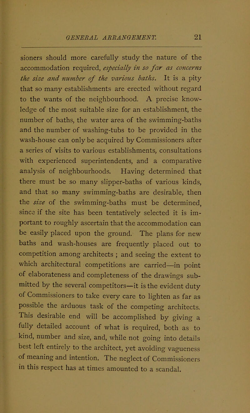 sioners should more carefully study the nature of the accommodation required, especially in so far as concerns the size and number of the various baths. It is a pity that so many establishments are erected without regard to the wants of the neighbourhood. A precise know- ledge of the most suitable size for an establishment, the number of baths, the water area of the swimming-baths and the number of washing-tubs to be provided in the wash-house can only be acquired by Commissioners after a series of visits to various establishments, consultations with experienced superintendents, and a comparative analysis of neighbourhoods. Having determined that there must be so many slipper-baths of various kinds, and that so many swimming-baths are desirable, then the size of the swimming-baths must be determined, since if the site has been tentatively selected it is im- portant to roughly ascertain that the accommodation can be easily placed upon the ground. The plans for new baths and wash-houses are frequently placed out to competition among architects ; and seeing the extent to which architectural competitions are carried—in point of elaborateness and completeness of the drawings sub- mitted by the several competitors—it is the evident duty of Commissioners to take every care to lighten as far as possible the arduous task of the competing architects. This desirable end will be accomplished by giving a fully detailed account of what is required, both as to kind, number and size, and, while not going into details best left entirely to the architect, yet avoiding vagueness of meaning and intention. The neglect of Commissioners in this respect has at times amounted to a scandal.