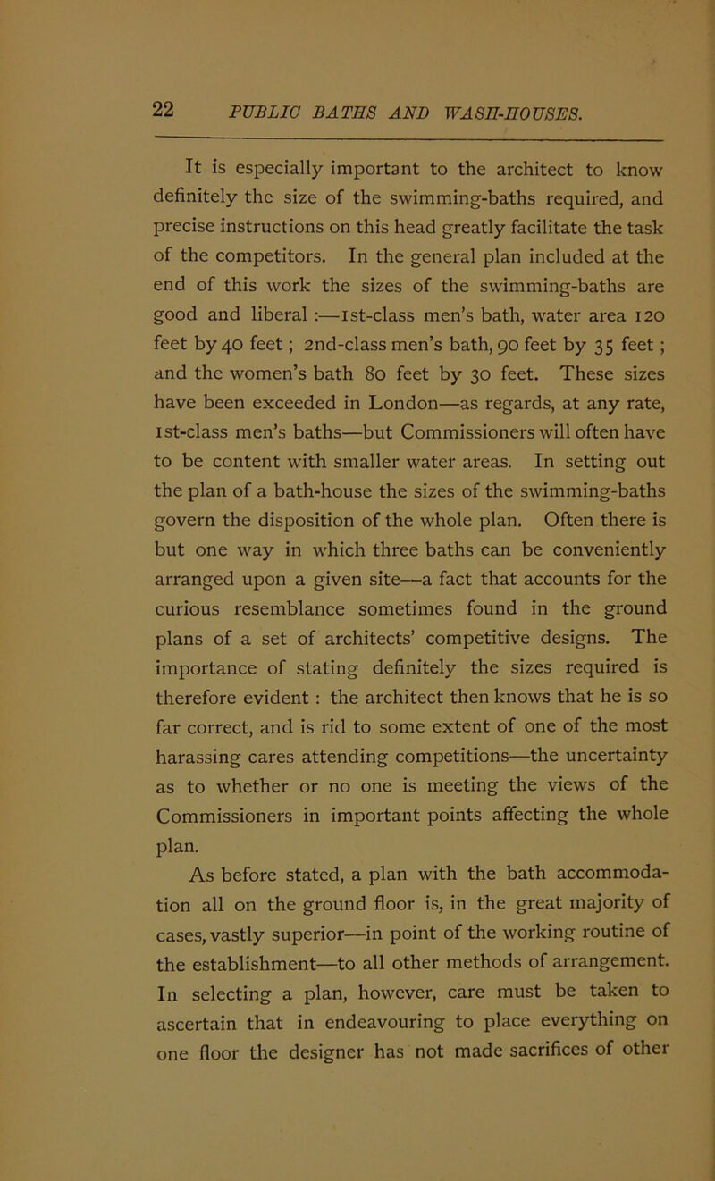 It is especially important to the architect to know definitely the size of the swimming-baths required, and precise instructions on this head greatly facilitate the task of the competitors. In the general plan included at the end of this work the sizes of the swimming-baths are good and liberal :—ist-class men’s bath, water area 120 feet by 40 feet; 2nd-class men’s bath, 90 feet by 35 feet ; and the women’s bath 80 feet by 30 feet. These sizes have been exceeded in London—as regards, at any rate, ist-class men’s baths—but Commissioners will often have to be content with smaller water areas. In setting out the plan of a bath-house the sizes of the swimming-baths govern the disposition of the whole plan. Often there is but one way in which three baths can be conveniently arranged upon a given site—a fact that accounts for the curious resemblance sometimes found in the ground plans of a set of architects’ competitive designs. The importance of stating definitely the sizes required is therefore evident : the architect then knows that he is so far correct, and is rid to some extent of one of the most harassing cares attending competitions—the uncertainty as to whether or no one is meeting the views of the Commissioners in important points affecting the whole plan. As before stated, a plan with the bath accommoda- tion all on the ground floor is, in the great majority of cases, vastly superior—in point of the working routine of the establishment—to all other methods of arrangement. In selecting a plan, however, care must be taken to ascertain that in endeavouring to place everything on one floor the designer has not made sacrifices of other