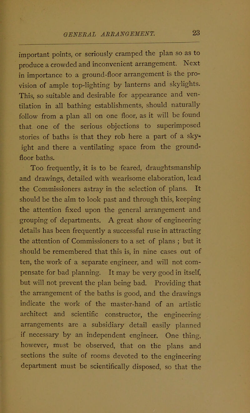 important points, or seriously cramped the plan so as to produce a crowded and inconvenient arrangement. Next in importance to a ground-floor arrangement is the pro- vision of ample top-lighting by lanterns and skylights. This, so suitable and desirable for appearance and ven- tilation in all bathing establishments, should naturally follow from a plan all on one floor, as it will be found that one of the serious objections to superimposed stories of baths is that they rob here a part of a sky- ight and there a ventilating space from the ground- floor baths. Too frequently, it is to be feared, draughtsmanship and drawings, detailed with wearisome elaboration, lead the Commissioners astray in the selection of plans. It should be the aim to look past and through this, keeping the attention fixed upon the general arrangement and grouping of departments. A great show of engineering details has been frequently a successful ruse in attracting the attention of Commissioners to a set of plans ; but it should be remembered that this is, in nine cases out of ten, the work of a separate engineer, and will not com- pensate for bad planning. It may be very good in itself, but will not prevent the plan being bad. Providing that the arrangement of the baths is good, and the drawings indicate the work of the master-hand of an artistic architect and scientific constructor, the engineering arrangements are a subsidiary detail easily planned if necessary by an independent engineer. One thing, however, must be observed, that on the plans and sections the suite of rooms devoted to the engineering department must be scientifically disposed, so that the