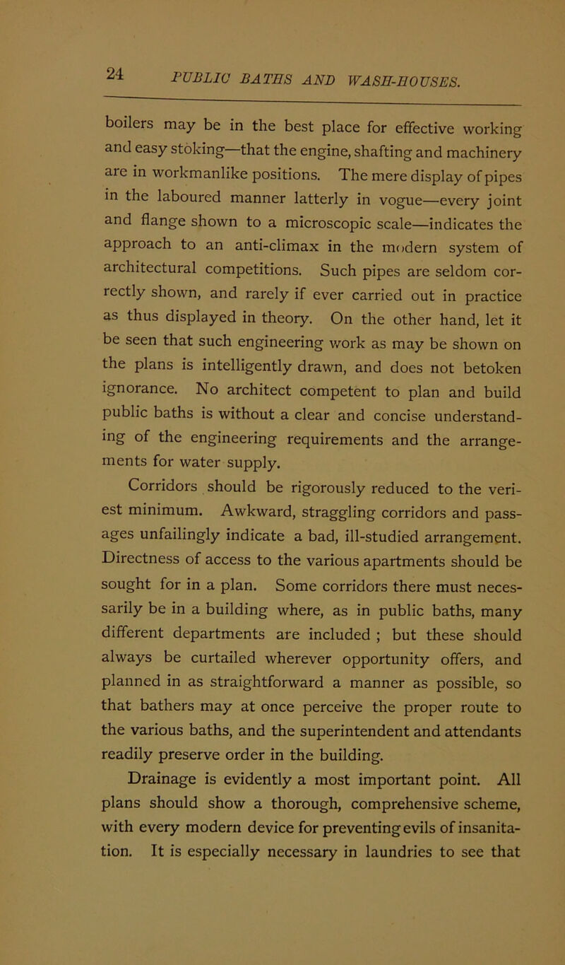 boilers may be in the best place for effective working and easy stoking that the engine, shafting and machinery aie in workmanlike positions. The mere display of pipes in the laboured manner latterly in vogue—every joint and flange shown to a microscopic scale—indicates the approach to an anti-climax in the modern system of architectural competitions. Such pipes are seldom cor- rectly shown, and rarely if ever carried out in practice as thus displayed in theory. On the other hand, let it be seen that such engineering work as may be shown on the plans is intelligently drawn, and does not betoken ignorance. No architect competent to plan and build public baths is without a clear and concise understand- ing of the engineering requirements and the arrange- ments for water supply. Corridors should be rigorously reduced to the veri- est minimum. Awkward, straggling corridors and pass- ages unfailingly indicate a bad, ill-studied arrangement. Directness of access to the various apartments should be sought for in a plan. Some corridors there must neces- sarily be in a building where, as in public baths, many different departments are included ; but these should always be curtailed wherever opportunity offers, and planned in as straightforward a manner as possible, so that bathers may at once perceive the proper route to the various baths, and the superintendent and attendants readily preserve order in the building. Drainage is evidently a most important point. All plans should show a thorough, comprehensive scheme, with every modern device for preventing evils of insanita- tion. It is especially necessary in laundries to see that