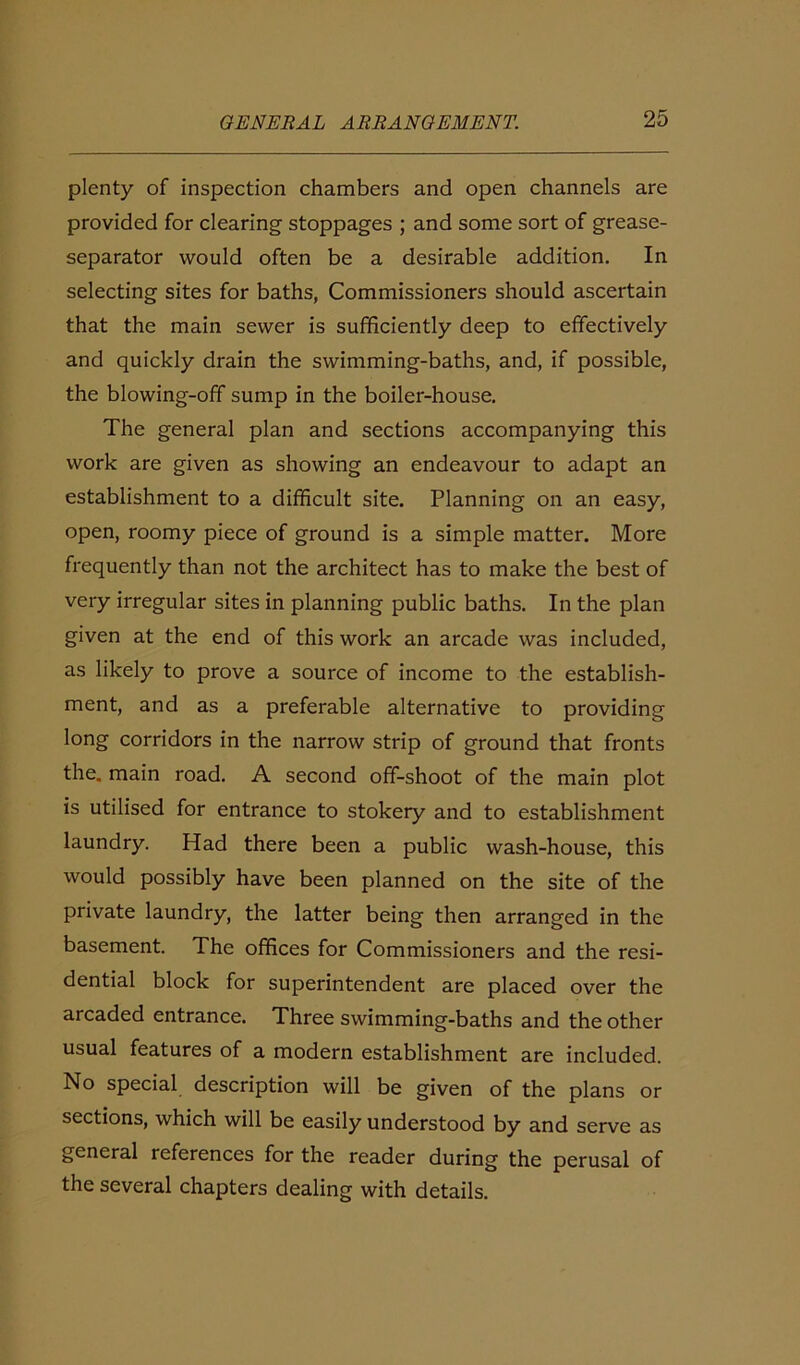 plenty of inspection chambers and open channels are provided for clearing stoppages ; and some sort of grease- separator would often be a desirable addition. In selecting sites for baths, Commissioners should ascertain that the main sewer is sufficiently deep to effectively and quickly drain the swimming-baths, and, if possible, the blowing-off sump in the boiler-house. The general plan and sections accompanying this work are given as showing an endeavour to adapt an establishment to a difficult site. Planning on an easy, open, roomy piece of ground is a simple matter. More frequently than not the architect has to make the best of very irregular sites in planning public baths. In the plan given at the end of this work an arcade was included, as likely to prove a source of income to the establish- ment, and as a preferable alternative to providing long corridors in the narrow strip of ground that fronts the. main road. A second off-shoot of the main plot is utilised for entrance to stokery and to establishment laundry. Had there been a public wash-house, this would possibly have been planned on the site of the private laundry, the latter being then arranged in the basement. The offices for Commissioners and the resi- dential block for superintendent are placed over the arcaded entrance. Three swimming-baths and the other usual features of a modern establishment are included. No special description will be given of the plans or sections, which will be easily understood by and serve as general references for the reader during the perusal of the several chapters dealing with details.