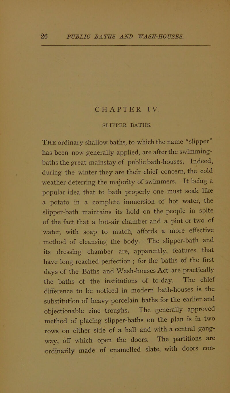 CHAPTER IV. SLIPPER BATHS. The ordinary shallow baths, to which the name “slipper” has been now generally applied, are after the swimming- baths the great mainstay of public bath-houses. Indeed, during the winter they are their chief concern, the cold weather deterring the majority of swimmers. It being a popular idea that to bath properly one must soak like a potato in a complete immersion of hot water, the slipper-bath maintains its hold on the people in spite of the fact that a hot-air chamber and a pint or two of water, with soap to match, affords a more effective method of cleansing the body. The slipper-bath and its dressing chamber are, apparently, features that have long reached perfection ; for the baths of the first days of the Baths and Wash-houses Act are practically the baths of the institutions of to-day. The chief difference to be noticed in modern bath-houses is the substitution of heavy porcelain baths for the earlier and objectionable zinc troughs. The generally approved method of placing slipper-baths on the plan is in two rows on either side of a hall and with a central gnng way, off which open the doors. The partitions are ordinarily made of enamelled slate, with doors con-