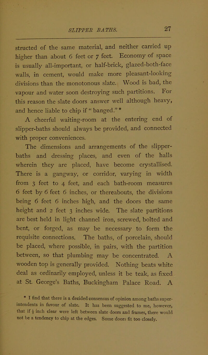 structed of the same material, and neither carried up higher than about 6 feet or 7 feet. Economy of space is usually all-important, or half-brick, glazed-both-face walls, in cement, would make more pleasant-looking divisions than the monotonous slate. Wood is bad, the vapour and water soon destroying such partitions. For this reason the slate doors answer well although heavy, and hence liable to chip if “ banged.” * A cheerful waiting-room at the entering end of slipper-baths should always be provided, and connected with proper conveniences. The dimensions and arrangements of the slipper- baths and dressing places, and even of the halls wherein they are placed, have become crystallised. There is a gangway, or corridor, varying in width from 3 feet to 4 feet, and each bath-room measures 6 feet by 6 feet 6 inches, or thereabouts, the divisions being 6 feet 6 inches high, and the doors the same height and 2 feet 3 inches wide. The slate partitions are best held in light channel iron, screwed, bolted and bent, or forged, as may be necessary to form the requisite connections. The baths, of porcelain, should be placed, where possible, in pairs, with the partition between, so that plumbing may be concentrated. A wooden top is generally provided. Nothing beats white deal as ordinarily employed, unless it be teak, as fixed at St. George’s Baths, Buckingham Palace Road. A * I find that there is a decided consensus of opinion among baths super- intendents in favour of slate. It has been suggested to me, however, that if £ inch clear were left between slate doors and frames, there would not be a tendency to chip at the edges. Some doors fit too closely.