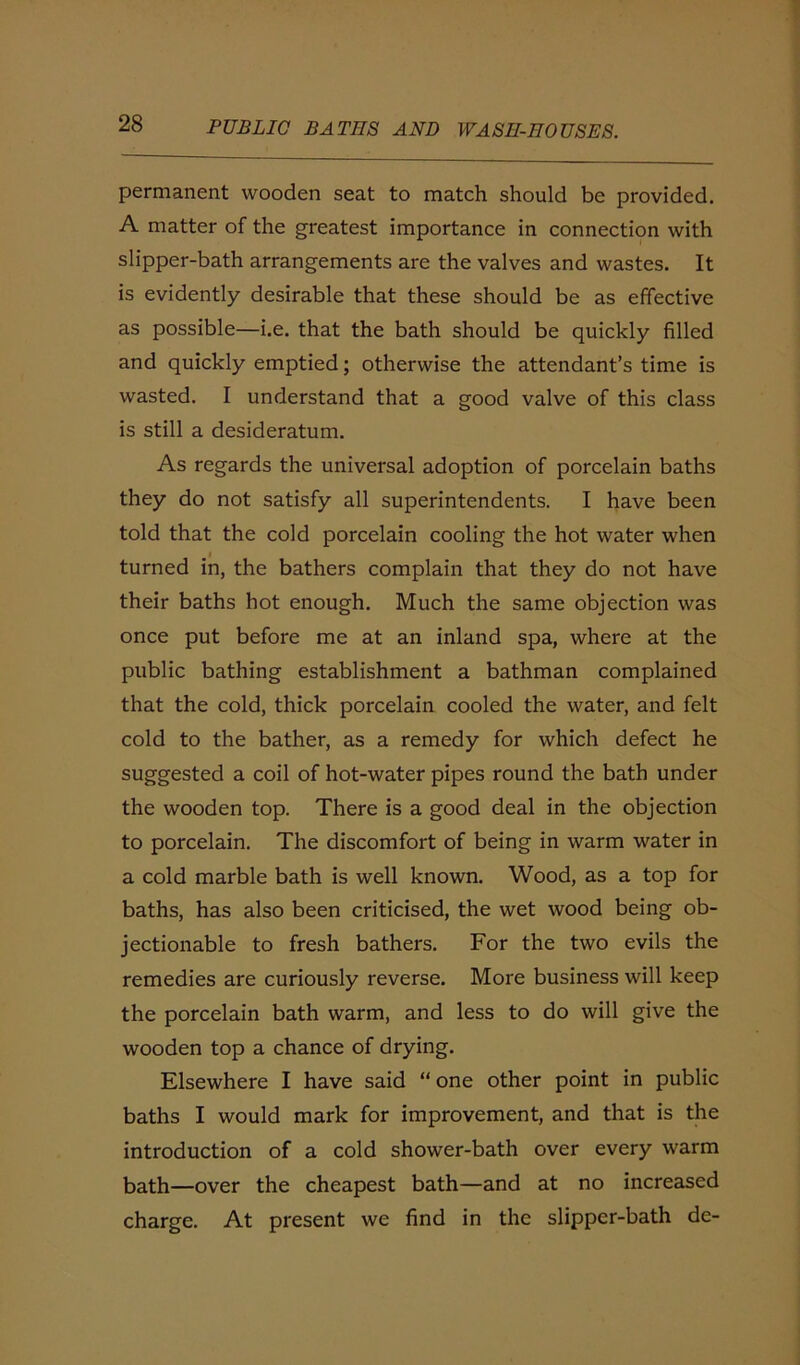 permanent wooden seat to match should be provided. A matter of the greatest importance in connection with slipper-bath arrangements are the valves and wastes. It is evidently desirable that these should be as effective as possible—i.e. that the bath should be quickly filled and quickly emptied; otherwise the attendant’s time is wasted. I understand that a good valve of this class is still a desideratum. As regards the universal adoption of porcelain baths they do not satisfy all superintendents. I have been told that the cold porcelain cooling the hot water when turned in, the bathers complain that they do not have their baths hot enough. Much the same objection was once put before me at an inland spa, where at the public bathing establishment a bathman complained that the cold, thick porcelain cooled the water, and felt cold to the bather, as a remedy for which defect he suggested a coil of hot-water pipes round the bath under the wooden top. There is a good deal in the objection to porcelain. The discomfort of being in warm water in a cold marble bath is well known. Wood, as a top for baths, has also been criticised, the wet wood being ob- jectionable to fresh bathers. For the two evils the remedies are curiously reverse. More business will keep the porcelain bath warm, and less to do will give the wooden top a chance of drying. Elsewhere I have said “ one other point in public baths I would mark for improvement, and that is the introduction of a cold shower-bath over every warm bath—over the cheapest bath—and at no increased charge. At present we find in the slipper-bath de-