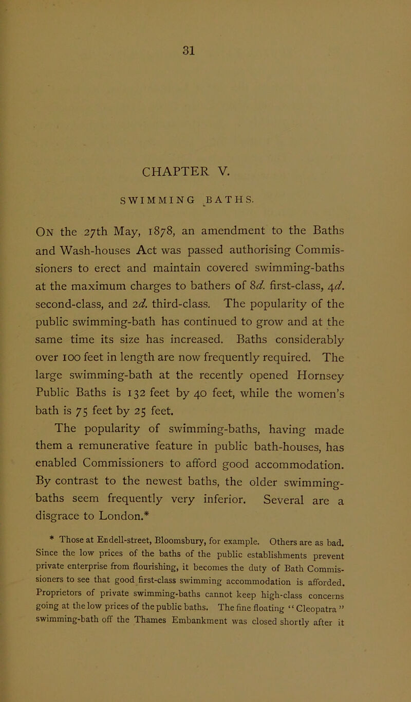 CHAPTER V. SWIMMING BATHS. On the 27th May, 1878, an amendment to the Baths and Wash-houses Act was passed authorising Commis- sioners to erect and maintain covered swimming-baths at the maximum charges to bathers of 8d. first-class, 4d. second-class, and 2d. third-class. The popularity of the public swimming-bath has continued to grow and at the same time its size has increased. Baths considerably over 100 feet in length are now frequently required. The large swimming-bath at the recently opened Hornsey Public Baths is 132 feet by 40 feet, while the women’s bath is 75 feet by 25 feet. The popularity of swimming-baths, having made them a remunerative feature in public bath-houses, has enabled Commissioners to afford good accommodation. By contrast to the newest baths, the older swimming- baths seem frequently very inferior. Several are a disgrace to London.* * Those at Endell-street, Bloomsbury, for example. Others are as bad. Since the low prices of the baths of the public establishments prevent private enterprise from flourishing, it becomes the duty of Bath Commis- sioners to see that good first-class swimming accommodation is afforded. Proprietors of private swimming-baths cannot keep high-class concerns going at the low prices of the public baths. The fine floating ‘ ‘ Cleopatra ” swimming-bath off the Thames Embankment was closed shortly after it