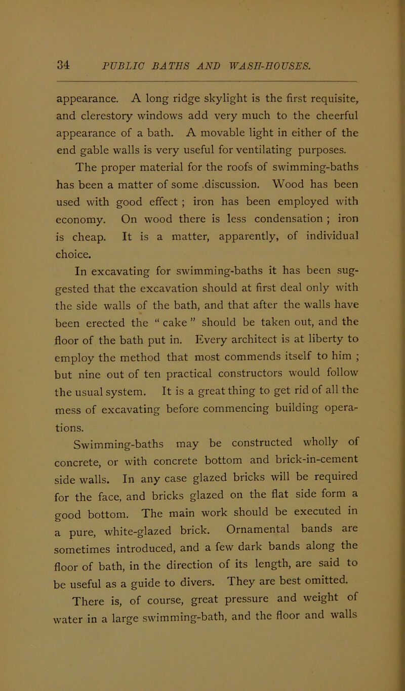 appearance. A long ridge skylight is the first requisite, and clerestory windows add very much to the cheerful appearance of a bath. A movable light in either of the end gable walls is very useful for ventilating purposes. The proper material for the roofs of swimming-baths has been a matter of some .discussion. Wood has been used with good effect; iron has been employed with economy. On wood there is less condensation ; iron is cheap. It is a matter, apparently, of individual choice. In excavating for swimming-baths it has been sug- gested that the excavation should at first deal only with the side walls of the bath, and that after the walls have been erected the “ cake ” should be taken out, and the floor of the bath put in. Every architect is at liberty to employ the method that most commends itself to him ; but nine out of ten practical constructors would follow the usual system. It is a great thing to get rid of all the mess of excavating before commencing building opera- tions. Swimming-baths may be constructed wholly of concrete, or with concrete bottom and brick-in-cement side walls. In any case glazed bricks will be required for the face, and bricks glazed on the flat side form a good bottom. The main work should be executed in a pure, white-glazed brick. Ornamental bands are sometimes introduced, and a few dark bands along the floor of bath, in the direction of its length, are said to be useful as a guide to divers. They are best omitted. There is, of course, great pressure and weight of water in a large swimming-bath, and the floor and walls