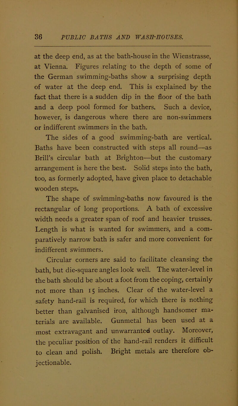 at the deep end, as at the bath-house in the Wienstrasse, at Vienna. Figures relating to the depth of some of the German swimming-baths show a surprising depth of water at the deep end. This is explained by the fact that there is a sudden dip in the floor of the bath and a deep pool formed for bathers. Such a device, however, is dangerous where there are non-swimmers or indifferent swimmers in the bath. The sides of a good swimming-bath are vertical. Baths have been constructed with steps all round—as Brill’s circular bath at Brighton—but the customary arrangement is here the best. Solid steps into the bath, too, as formerly adopted, have given place to detachable wooden steps. The shape of swimming-baths now favoured is the rectangular of long proportions. A bath of excessive width needs a greater span of roof and heavier trusses. Length is what is wanted for swimmers, and a com- paratively narrow bath is safer and more convenient for indifferent swimmers. Circular corners are said to facilitate cleansing the bath, but die-square angles look well. The water-level in the bath should be about a foot from the coping, certainly not more than 15 inches. Clear of the water-level a safety hand-rail is required, for which there is nothing better than galvanised iron, although handsomer ma- terials are available. Gunmetal has been used at a most extravagant and unwarranted outlay. Moreover, the peculiar position of the hand-rail renders it difficult to clean and polish. Bright metals are therefore ob- jectionable.