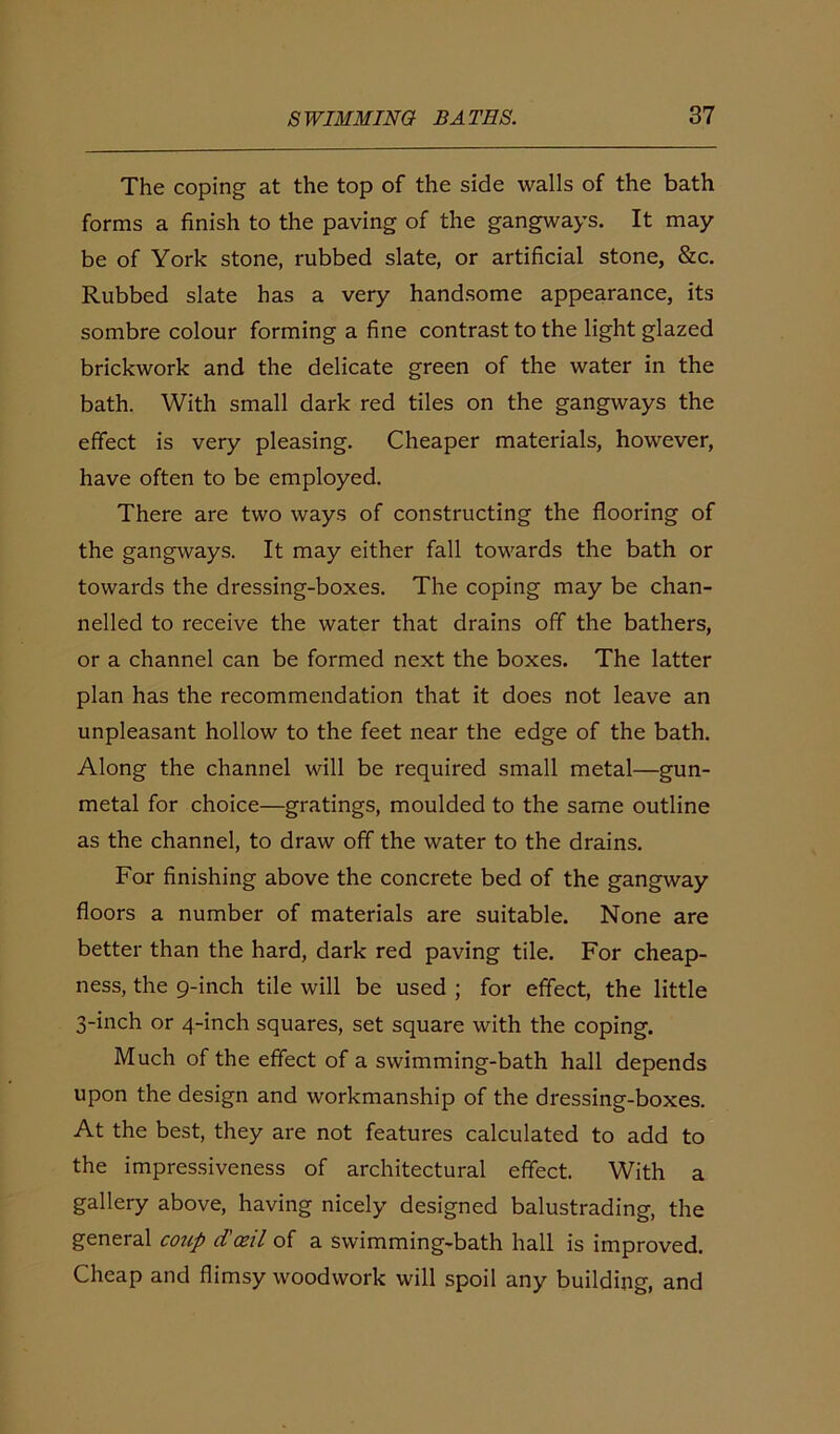 The coping at the top of the side walls of the bath forms a finish to the paving of the gangways. It may be of York stone, rubbed slate, or artificial stone, &c. Rubbed slate has a very handsome appearance, its sombre colour forming a fine contrast to the light glazed brickwork and the delicate green of the water in the bath. With small dark red tiles on the gangways the effect is very pleasing. Cheaper materials, however, have often to be employed. There are two ways of constructing the flooring of the gangways. It may either fall towards the bath or towards the dressing-boxes. The coping may be chan- nelled to receive the water that drains off the bathers, or a channel can be formed next the boxes. The latter plan has the recommendation that it does not leave an unpleasant hollow to the feet near the edge of the bath. Along the channel will be required small metal—gun- metal for choice—gratings, moulded to the same outline as the channel, to draw off the water to the drains. For finishing above the concrete bed of the gangway floors a number of materials are suitable. None are better than the hard, dark red paving tile. For cheap- ness, the 9-inch tile will be used ; for effect, the little 3-inch or 4-inch squares, set square with the coping. Much of the effect of a swimming-bath hall depends upon the design and workmanship of the dressing-boxes. At the best, they are not features calculated to add to the impressiveness of architectural effect. With a gallery above, having nicely designed balustrading, the general coup d'oeil of a swimming-bath hall is improved. Cheap and flimsy woodwork will spoil any building, and