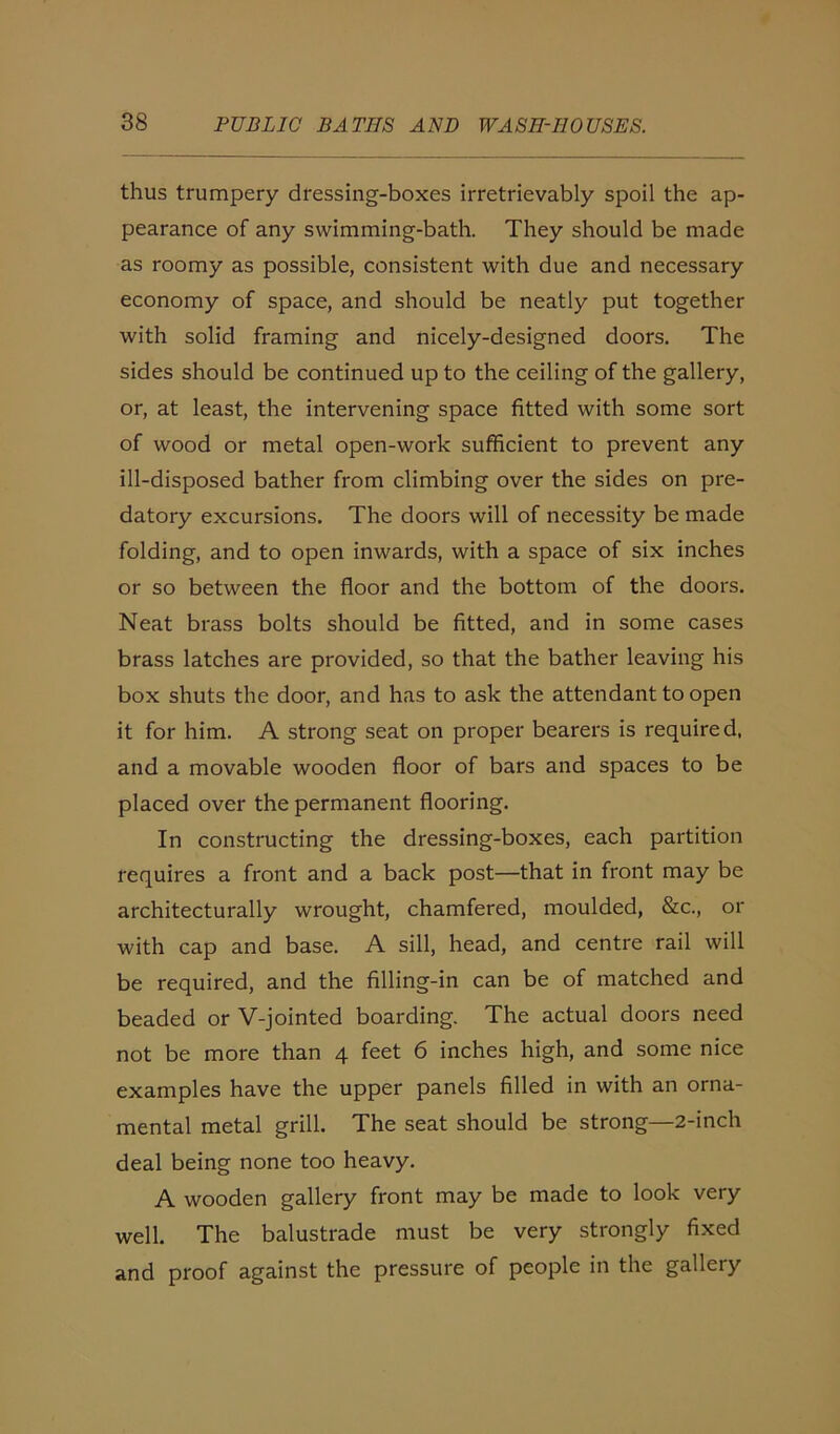 thus trumpery dressing-boxes irretrievably spoil the ap- pearance of any swimming-bath. They should be made as roomy as possible, consistent with due and necessary economy of space, and should be neatly put together with solid framing and nicely-designed doors. The sides should be continued up to the ceiling of the gallery, or, at least, the intervening space fitted with some sort of wood or metal open-work sufficient to prevent any ill-disposed bather from climbing over the sides on pre- datory excursions. The doors will of necessity be made folding, and to open inwards, with a space of six inches or so between the floor and the bottom of the doors. Neat brass bolts should be fitted, and in some cases brass latches are provided, so that the bather leaving his box shuts the door, and has to ask the attendant to open it for him. A strong seat on proper bearers is required, and a movable wooden floor of bars and spaces to be placed over the permanent flooring. In constructing the dressing-boxes, each partition requires a front and a back post—that in front may be architecturally wrought, chamfered, moulded, &c., or with cap and base. A sill, head, and centre rail will be required, and the filling-in can be of matched and beaded or V-jointed boarding. The actual doors need not be more than 4 feet 6 inches high, and some nice examples have the upper panels filled in with an orna- mental metal grill. The seat should be strong—2-inch deal being none too heavy. A wooden gallery front may be made to look very well. The balustrade must be very strongly fixed and proof against the pressure of people in the gallery