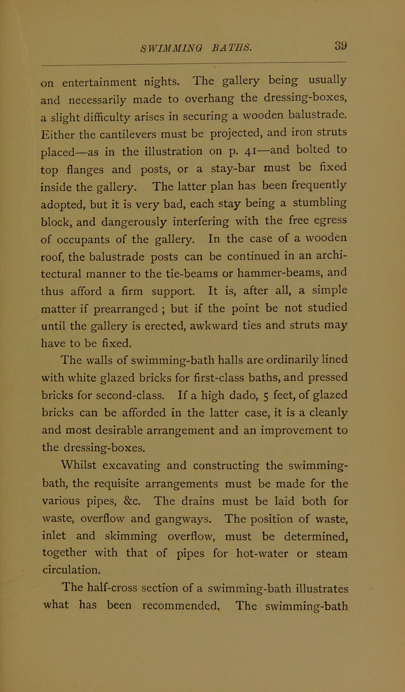 on entertainment nights. The gallery being usually and necessarily made to overhang the dressing-boxes, a slight difficulty arises in securing a wooden balustrade. Either the cantilevers must be projected, and iron struts placed—as in the illustration on p. 41—and bolted to top flanges and posts, or a stay-bar must be fixed inside the gallery. The latter plan has been frequently adopted, but it is very bad, each stay being a stumbling block, and dangerously interfering with the free egress of occupants of the gallery. In the case of a wooden roof, the balustrade posts can be continued in an archi- tectural manner to the tie-beams or hammer-beams, and thus afford a firm support. It is, after all, a simple matter if prearranged ; but if the point be not studied until the gallery is erected, awkward ties and struts may have to be fixed. The walls of swimming-bath halls are ordinarily lined with white glazed bricks for first-class baths, and pressed bricks for second-class. If a high dado, 5 feet, of glazed bricks can be afforded in the latter case, it is a cleanly and most desirable arrangement and an improvement to the dressing-boxes. Whilst excavating and constructing the swimming- bath, the requisite arrangements must be made for the various pipes, &c. The drains must be laid both for waste, overflow and gangways. The position of waste, inlet and skimming overflow, must be determined, together with that of pipes for hot-water or steam circulation. The half-cross section of a swimming-bath illustrates what has been recommended. The swimming-bath