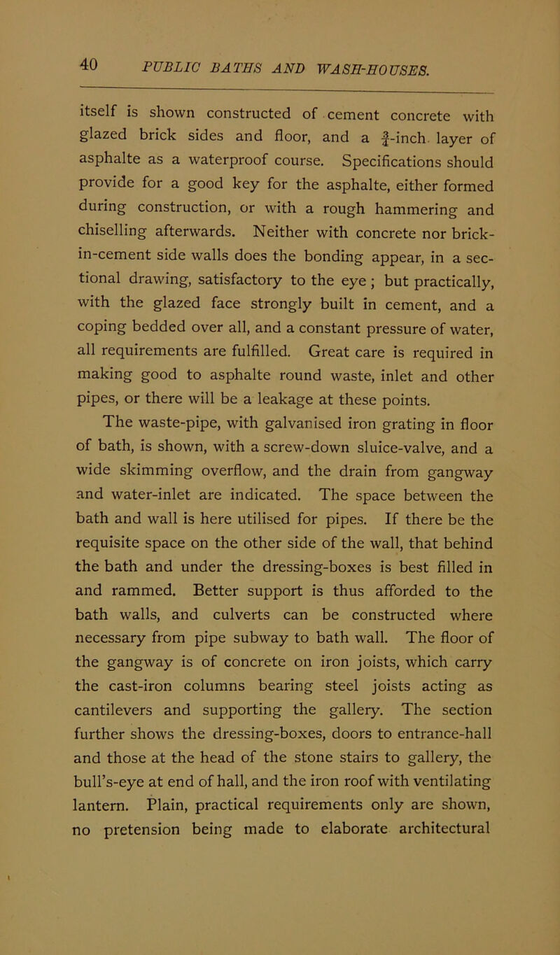 itself is shown constructed of cement concrete with glazed brick sides and floor, and a f-inch layer of asphalte as a waterproof course. Specifications should provide for a good key for the asphalte, either formed during construction, or with a rough hammering and chiselling afterwards. Neither with concrete nor brick- in-cement side walls does the bonding appear, in a sec- tional drawing, satisfactory to the eye; but practically, with the glazed face strongly built in cement, and a coping bedded over all, and a constant pressure of water, all requirements are fulfilled. Great care is required in making good to asphalte round waste, inlet and other pipes, or there will be a leakage at these points. The waste-pipe, with galvanised iron grating in floor of bath, is shown, with a screw-down sluice-valve, and a wide skimming overflow, and the drain from gangway and water-inlet are indicated. The space between the bath and wall is here utilised for pipes. If there be the requisite space on the other side of the wall, that behind the bath and under the dressing-boxes is best filled in and rammed. Better support is thus afforded to the bath walls, and culverts can be constructed where necessary from pipe subway to bath wall. The floor of the gangway is of concrete on iron joists, which carry the cast-iron columns bearing steel joists acting as cantilevers and supporting the gallery. The section further shows the dressing-boxes, doors to entrance-hall and those at the head of the stone stairs to gallery, the bull’s-eye at end of hall, and the iron roof with ventilating lantern. Plain, practical requirements only are shown, no pretension being made to elaborate architectural