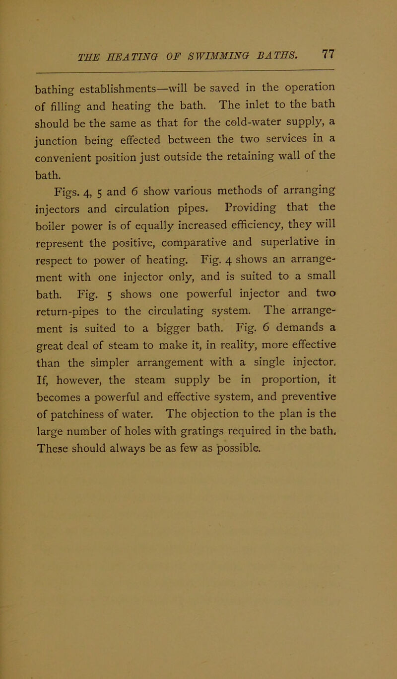 bathing establishments—will be saved in the operation of filling and heating the bath. The inlet to the bath should be the same as that for the cold-water supply, a junction being effected between the two services in a convenient position just outside the retaining wall of the bath. Figs. 4, 5 and 6 show various methods of arranging injectors and circulation pipes. Providing that the boiler power is of equally increased efficiency, they will represent the positive, comparative and superlative in respect to power of heating. Fig. 4 shows an arrange- ment with one injector only, and is suited to a small bath. Fig. 5 shows one powerful injector and two return-pipes to the circulating system. The arrange- ment is suited to a bigger bath. Fig. 6 demands a great deal of steam to make it, in reality, more effective than the simpler arrangement with a single injector. If, however, the steam supply be in proportion, it becomes a powerful and effective system, and preventive of patchiness of water. The objection to the plan is the large number of holes with gratings required in the bath. These should always be as few as possible.