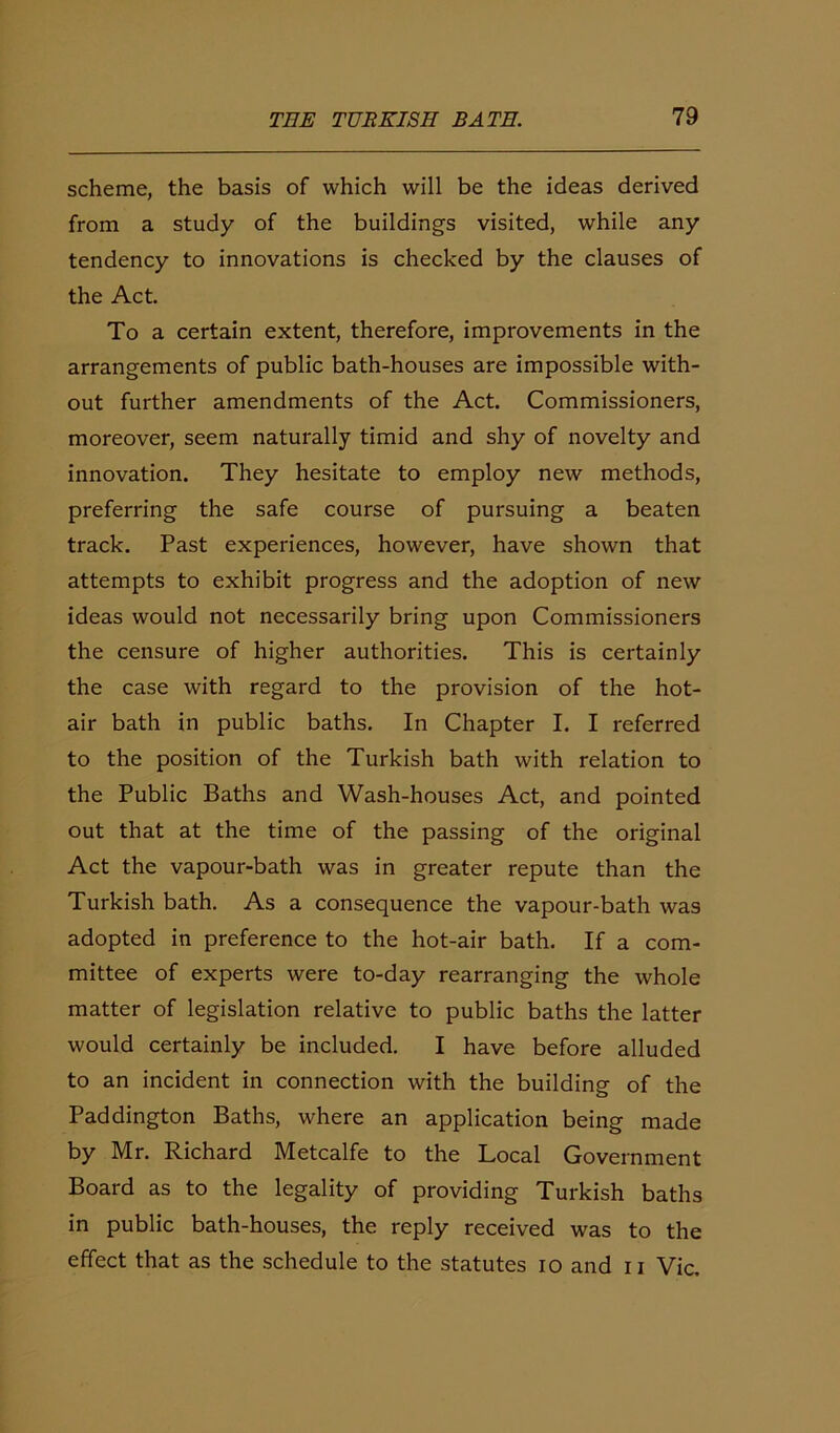 scheme, the basis of which will be the ideas derived from a study of the buildings visited, while any tendency to innovations is checked by the clauses of the Act. To a certain extent, therefore, improvements in the arrangements of public bath-houses are impossible with- out further amendments of the Act. Commissioners, moreover, seem naturally timid and shy of novelty and innovation. They hesitate to employ new methods, preferring the safe course of pursuing a beaten track. Past experiences, however, have shown that attempts to exhibit progress and the adoption of new ideas would not necessarily bring upon Commissioners the censure of higher authorities. This is certainly the case with regard to the provision of the hot- air bath in public baths. In Chapter I. I referred to the position of the Turkish bath with relation to the Public Baths and Wash-houses Act, and pointed out that at the time of the passing of the original Act the vapour-bath was in greater repute than the Turkish bath. As a consequence the vapour-bath was adopted in preference to the hot-air bath. If a com- mittee of experts were to-day rearranging the whole matter of legislation relative to public baths the latter would certainly be included. I have before alluded to an incident in connection with the building of the Paddington Baths, where an application being made by Mr. Richard Metcalfe to the Local Government Board as to the legality of providing Turkish baths in public bath-houses, the reply received was to the effect that as the schedule to the statutes io and n Vic.
