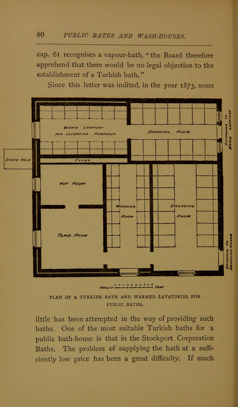 cap. 61 recognises a vapour-bath, “ the Board therefore apprehend that there would be no legal objection to the establishment of a Turkish bath.” Since this letter was indited, in the year 1873, some *0**»*r478 t/fefXS » » i * « -4 PLAN OF A TURKISH BATH AND WARMED LAVATORIES FOR PUBLIC BATHS. little has been attempted in the way of providing such baths. One of the most suitable Turkish baths for a public bath-house is that in the Stockport Corporation Baths. The problem of supplying the bath at a suffi- ciently low price has been a great difficulty. If much £/<rrA*/*cM to £/vrAf*/vcM /to as** L*r*ro*r
